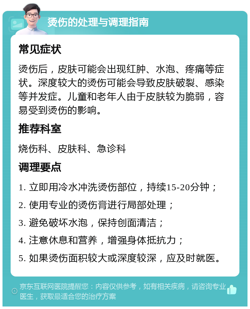 烫伤的处理与调理指南 常见症状 烫伤后，皮肤可能会出现红肿、水泡、疼痛等症状。深度较大的烫伤可能会导致皮肤破裂、感染等并发症。儿童和老年人由于皮肤较为脆弱，容易受到烫伤的影响。 推荐科室 烧伤科、皮肤科、急诊科 调理要点 1. 立即用冷水冲洗烫伤部位，持续15-20分钟； 2. 使用专业的烫伤膏进行局部处理； 3. 避免破坏水泡，保持创面清洁； 4. 注意休息和营养，增强身体抵抗力； 5. 如果烫伤面积较大或深度较深，应及时就医。