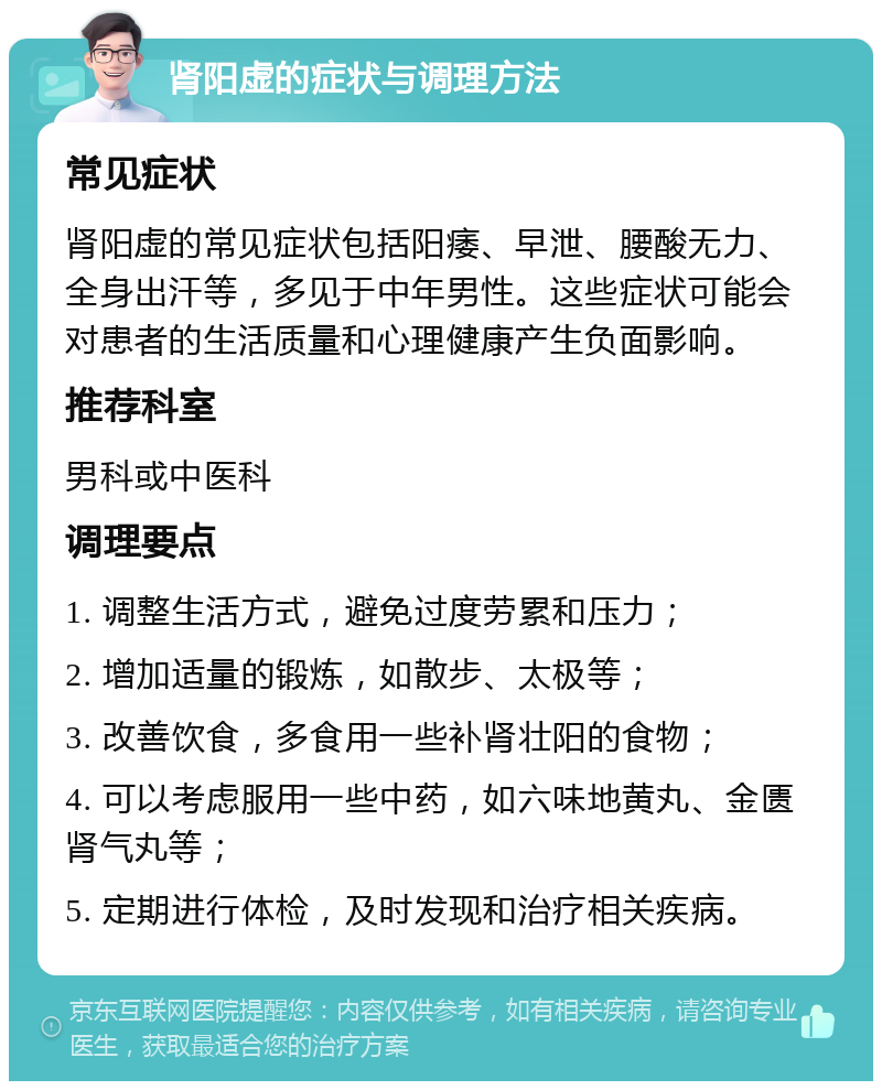 肾阳虚的症状与调理方法 常见症状 肾阳虚的常见症状包括阳痿、早泄、腰酸无力、全身出汗等，多见于中年男性。这些症状可能会对患者的生活质量和心理健康产生负面影响。 推荐科室 男科或中医科 调理要点 1. 调整生活方式，避免过度劳累和压力； 2. 增加适量的锻炼，如散步、太极等； 3. 改善饮食，多食用一些补肾壮阳的食物； 4. 可以考虑服用一些中药，如六味地黄丸、金匮肾气丸等； 5. 定期进行体检，及时发现和治疗相关疾病。