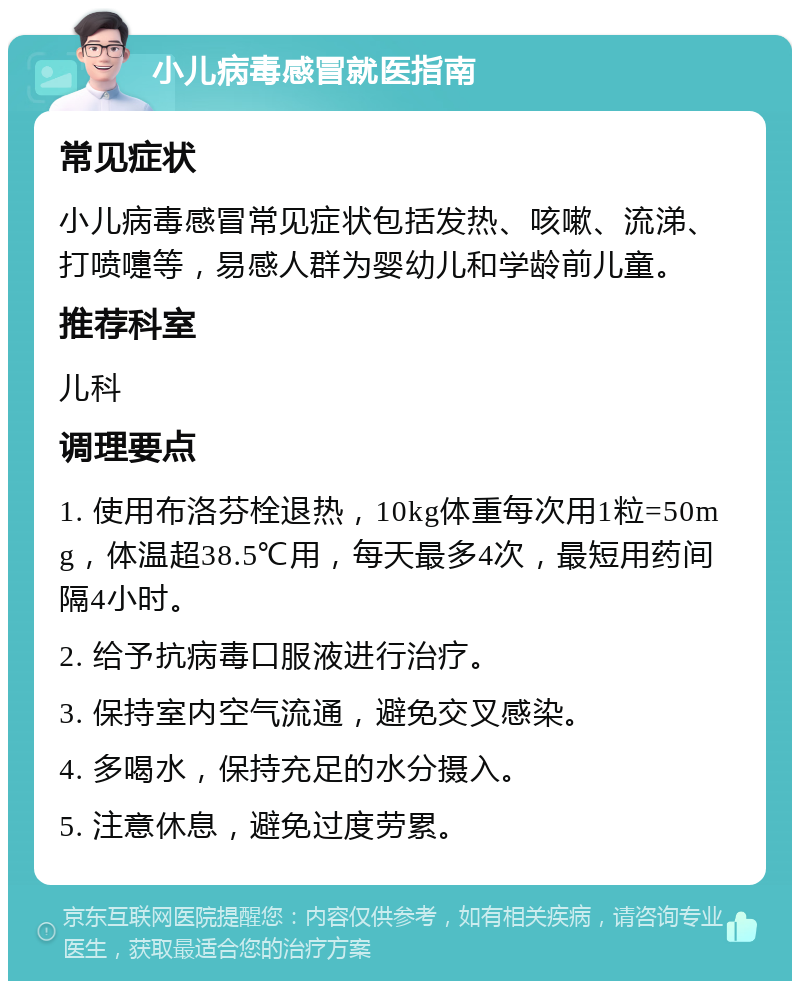 小儿病毒感冒就医指南 常见症状 小儿病毒感冒常见症状包括发热、咳嗽、流涕、打喷嚏等，易感人群为婴幼儿和学龄前儿童。 推荐科室 儿科 调理要点 1. 使用布洛芬栓退热，10kg体重每次用1粒=50mg，体温超38.5℃用，每天最多4次，最短用药间隔4小时。 2. 给予抗病毒口服液进行治疗。 3. 保持室内空气流通，避免交叉感染。 4. 多喝水，保持充足的水分摄入。 5. 注意休息，避免过度劳累。