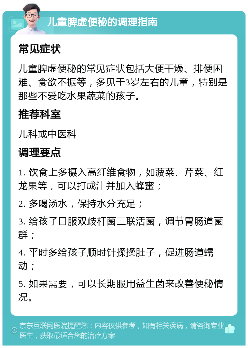 儿童脾虚便秘的调理指南 常见症状 儿童脾虚便秘的常见症状包括大便干燥、排便困难、食欲不振等，多见于3岁左右的儿童，特别是那些不爱吃水果蔬菜的孩子。 推荐科室 儿科或中医科 调理要点 1. 饮食上多摄入高纤维食物，如菠菜、芹菜、红龙果等，可以打成汁并加入蜂蜜； 2. 多喝汤水，保持水分充足； 3. 给孩子口服双歧杆菌三联活菌，调节胃肠道菌群； 4. 平时多给孩子顺时针揉揉肚子，促进肠道蠕动； 5. 如果需要，可以长期服用益生菌来改善便秘情况。