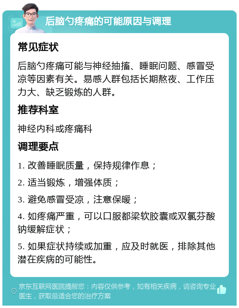 后脑勺疼痛的可能原因与调理 常见症状 后脑勺疼痛可能与神经抽搐、睡眠问题、感冒受凉等因素有关。易感人群包括长期熬夜、工作压力大、缺乏锻炼的人群。 推荐科室 神经内科或疼痛科 调理要点 1. 改善睡眠质量，保持规律作息； 2. 适当锻炼，增强体质； 3. 避免感冒受凉，注意保暖； 4. 如疼痛严重，可以口服都梁软胶囊或双氯芬酸钠缓解症状； 5. 如果症状持续或加重，应及时就医，排除其他潜在疾病的可能性。