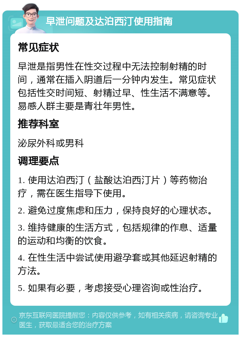 早泄问题及达泊西汀使用指南 常见症状 早泄是指男性在性交过程中无法控制射精的时间，通常在插入阴道后一分钟内发生。常见症状包括性交时间短、射精过早、性生活不满意等。易感人群主要是青壮年男性。 推荐科室 泌尿外科或男科 调理要点 1. 使用达泊西汀（盐酸达泊西汀片）等药物治疗，需在医生指导下使用。 2. 避免过度焦虑和压力，保持良好的心理状态。 3. 维持健康的生活方式，包括规律的作息、适量的运动和均衡的饮食。 4. 在性生活中尝试使用避孕套或其他延迟射精的方法。 5. 如果有必要，考虑接受心理咨询或性治疗。