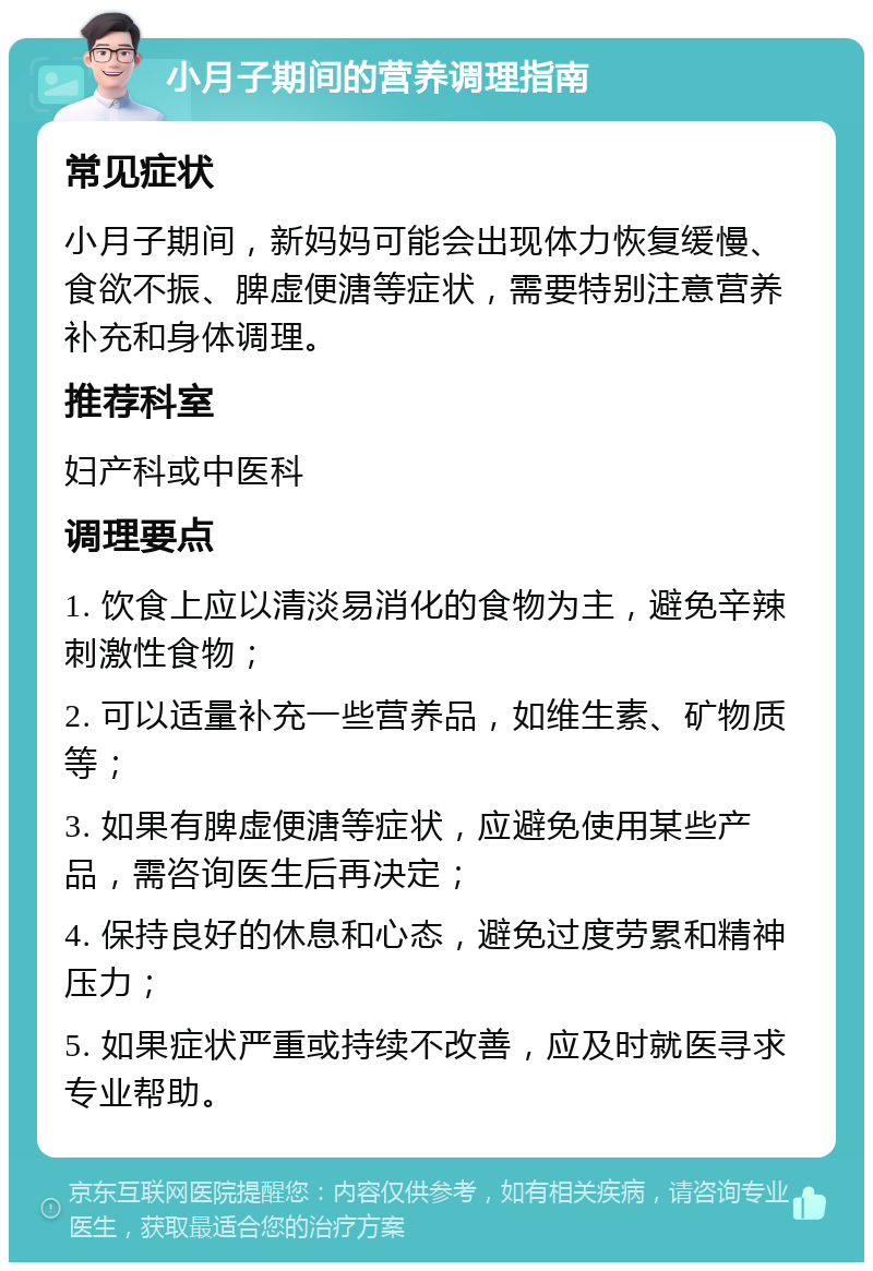 小月子期间的营养调理指南 常见症状 小月子期间，新妈妈可能会出现体力恢复缓慢、食欲不振、脾虚便溏等症状，需要特别注意营养补充和身体调理。 推荐科室 妇产科或中医科 调理要点 1. 饮食上应以清淡易消化的食物为主，避免辛辣刺激性食物； 2. 可以适量补充一些营养品，如维生素、矿物质等； 3. 如果有脾虚便溏等症状，应避免使用某些产品，需咨询医生后再决定； 4. 保持良好的休息和心态，避免过度劳累和精神压力； 5. 如果症状严重或持续不改善，应及时就医寻求专业帮助。