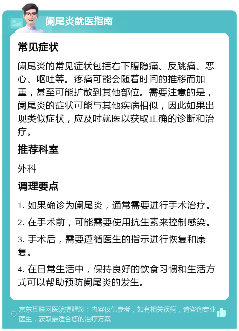 阑尾炎就医指南 常见症状 阑尾炎的常见症状包括右下腹隐痛、反跳痛、恶心、呕吐等。疼痛可能会随着时间的推移而加重，甚至可能扩散到其他部位。需要注意的是，阑尾炎的症状可能与其他疾病相似，因此如果出现类似症状，应及时就医以获取正确的诊断和治疗。 推荐科室 外科 调理要点 1. 如果确诊为阑尾炎，通常需要进行手术治疗。 2. 在手术前，可能需要使用抗生素来控制感染。 3. 手术后，需要遵循医生的指示进行恢复和康复。 4. 在日常生活中，保持良好的饮食习惯和生活方式可以帮助预防阑尾炎的发生。