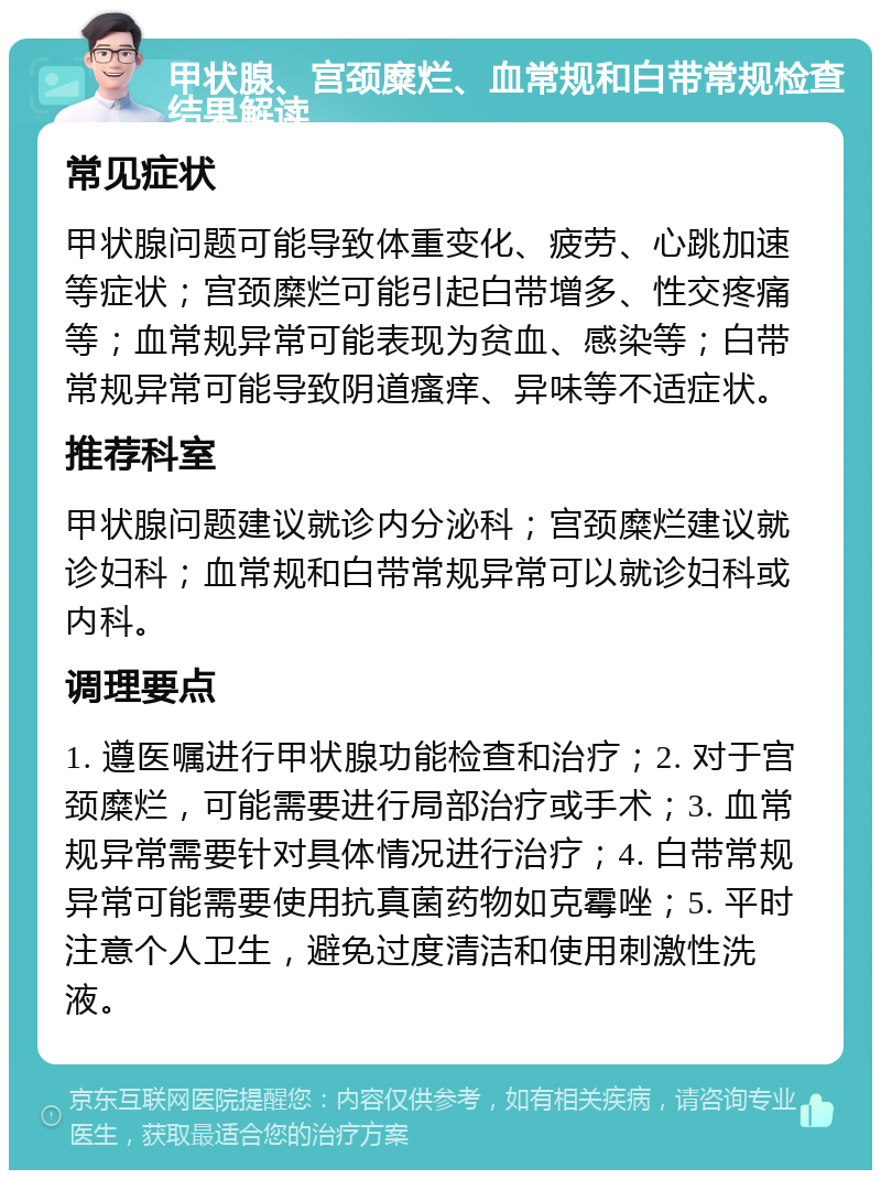 甲状腺、宫颈糜烂、血常规和白带常规检查结果解读 常见症状 甲状腺问题可能导致体重变化、疲劳、心跳加速等症状；宫颈糜烂可能引起白带增多、性交疼痛等；血常规异常可能表现为贫血、感染等；白带常规异常可能导致阴道瘙痒、异味等不适症状。 推荐科室 甲状腺问题建议就诊内分泌科；宫颈糜烂建议就诊妇科；血常规和白带常规异常可以就诊妇科或内科。 调理要点 1. 遵医嘱进行甲状腺功能检查和治疗；2. 对于宫颈糜烂，可能需要进行局部治疗或手术；3. 血常规异常需要针对具体情况进行治疗；4. 白带常规异常可能需要使用抗真菌药物如克霉唑；5. 平时注意个人卫生，避免过度清洁和使用刺激性洗液。