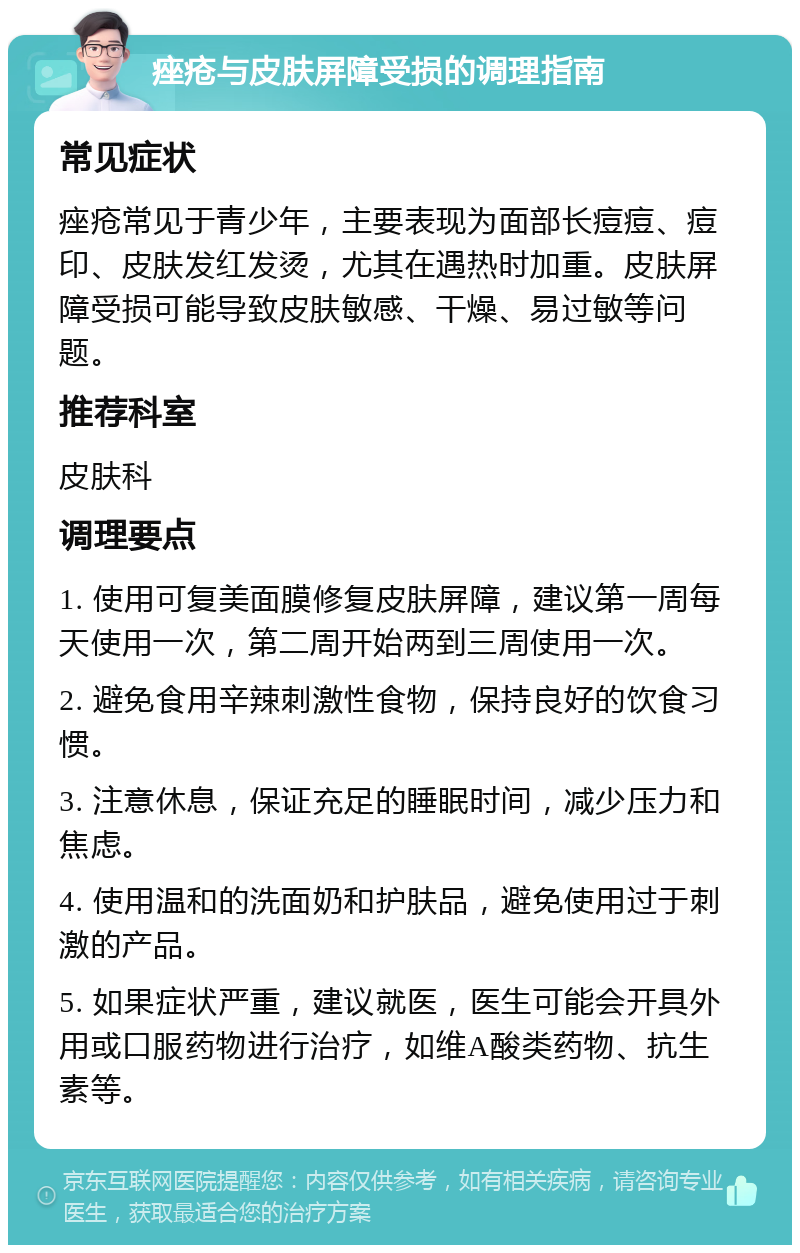 痤疮与皮肤屏障受损的调理指南 常见症状 痤疮常见于青少年，主要表现为面部长痘痘、痘印、皮肤发红发烫，尤其在遇热时加重。皮肤屏障受损可能导致皮肤敏感、干燥、易过敏等问题。 推荐科室 皮肤科 调理要点 1. 使用可复美面膜修复皮肤屏障，建议第一周每天使用一次，第二周开始两到三周使用一次。 2. 避免食用辛辣刺激性食物，保持良好的饮食习惯。 3. 注意休息，保证充足的睡眠时间，减少压力和焦虑。 4. 使用温和的洗面奶和护肤品，避免使用过于刺激的产品。 5. 如果症状严重，建议就医，医生可能会开具外用或口服药物进行治疗，如维A酸类药物、抗生素等。