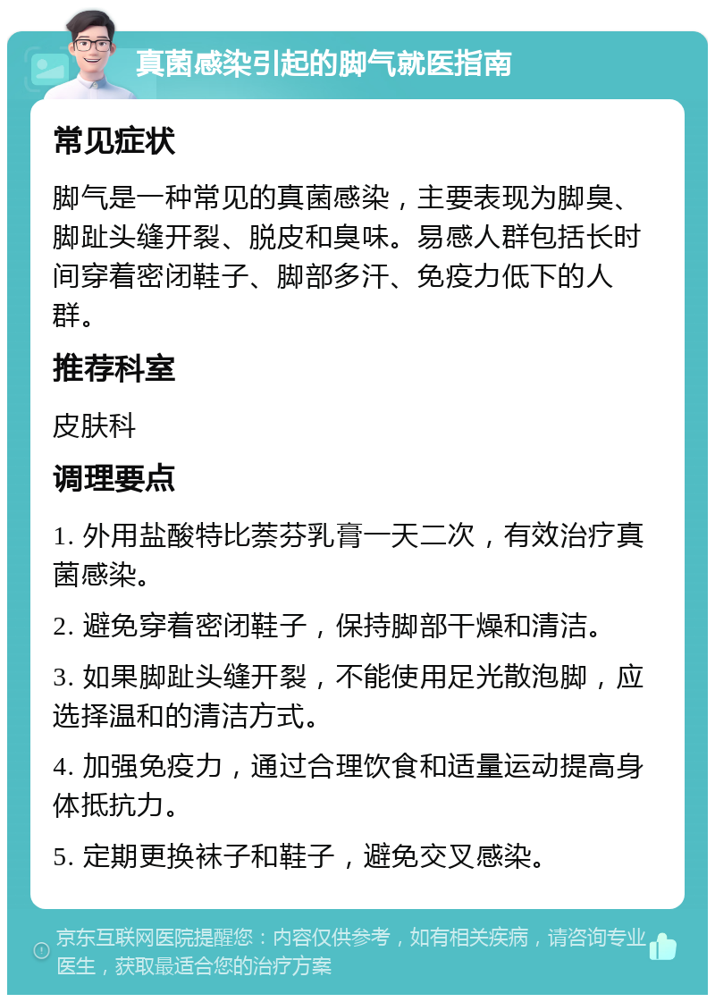 真菌感染引起的脚气就医指南 常见症状 脚气是一种常见的真菌感染，主要表现为脚臭、脚趾头缝开裂、脱皮和臭味。易感人群包括长时间穿着密闭鞋子、脚部多汗、免疫力低下的人群。 推荐科室 皮肤科 调理要点 1. 外用盐酸特比萘芬乳膏一天二次，有效治疗真菌感染。 2. 避免穿着密闭鞋子，保持脚部干燥和清洁。 3. 如果脚趾头缝开裂，不能使用足光散泡脚，应选择温和的清洁方式。 4. 加强免疫力，通过合理饮食和适量运动提高身体抵抗力。 5. 定期更换袜子和鞋子，避免交叉感染。