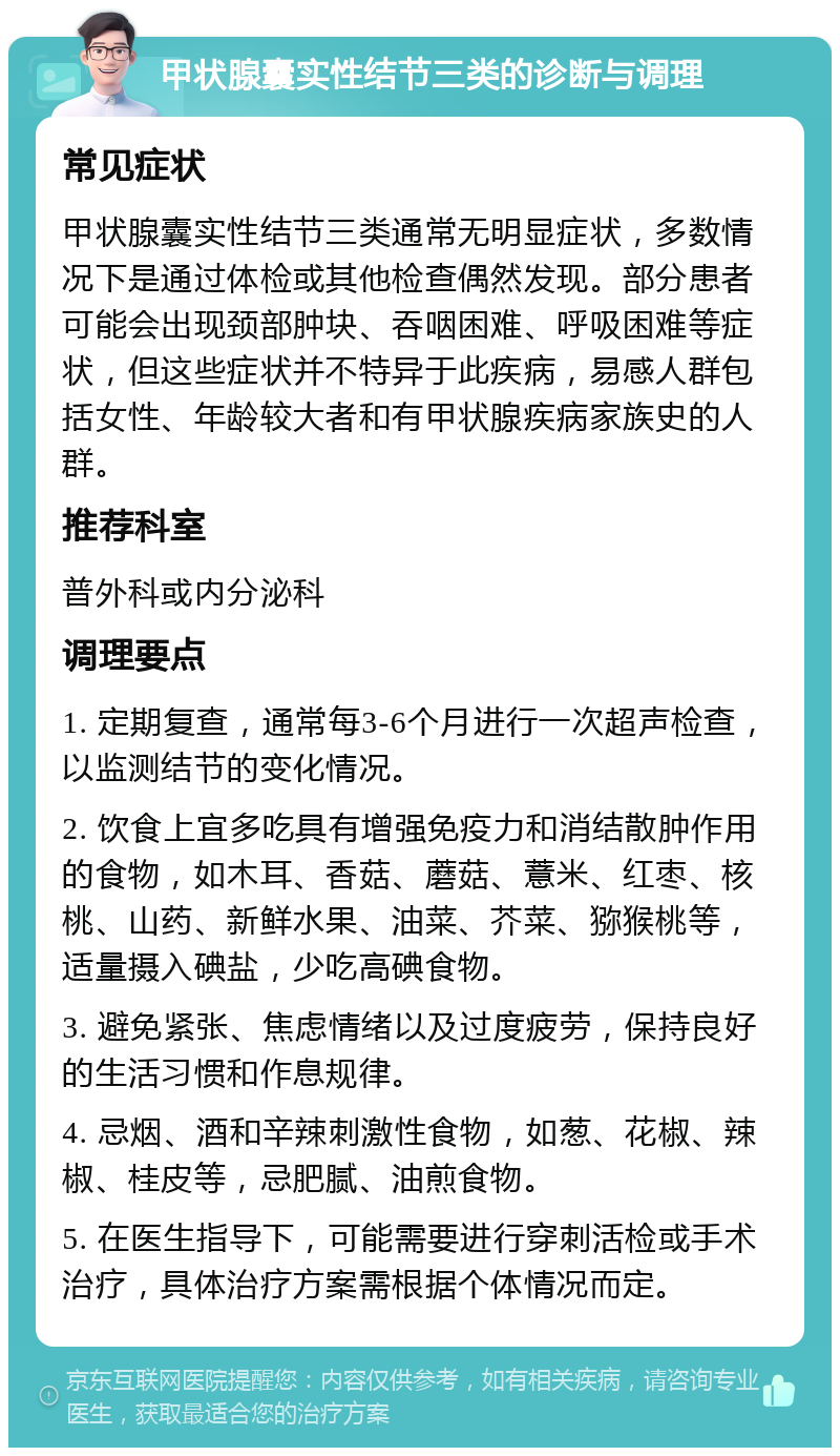 甲状腺囊实性结节三类的诊断与调理 常见症状 甲状腺囊实性结节三类通常无明显症状，多数情况下是通过体检或其他检查偶然发现。部分患者可能会出现颈部肿块、吞咽困难、呼吸困难等症状，但这些症状并不特异于此疾病，易感人群包括女性、年龄较大者和有甲状腺疾病家族史的人群。 推荐科室 普外科或内分泌科 调理要点 1. 定期复查，通常每3-6个月进行一次超声检查，以监测结节的变化情况。 2. 饮食上宜多吃具有增强免疫力和消结散肿作用的食物，如木耳、香菇、蘑菇、薏米、红枣、核桃、山药、新鲜水果、油菜、芥菜、猕猴桃等，适量摄入碘盐，少吃高碘食物。 3. 避免紧张、焦虑情绪以及过度疲劳，保持良好的生活习惯和作息规律。 4. 忌烟、酒和辛辣刺激性食物，如葱、花椒、辣椒、桂皮等，忌肥腻、油煎食物。 5. 在医生指导下，可能需要进行穿刺活检或手术治疗，具体治疗方案需根据个体情况而定。