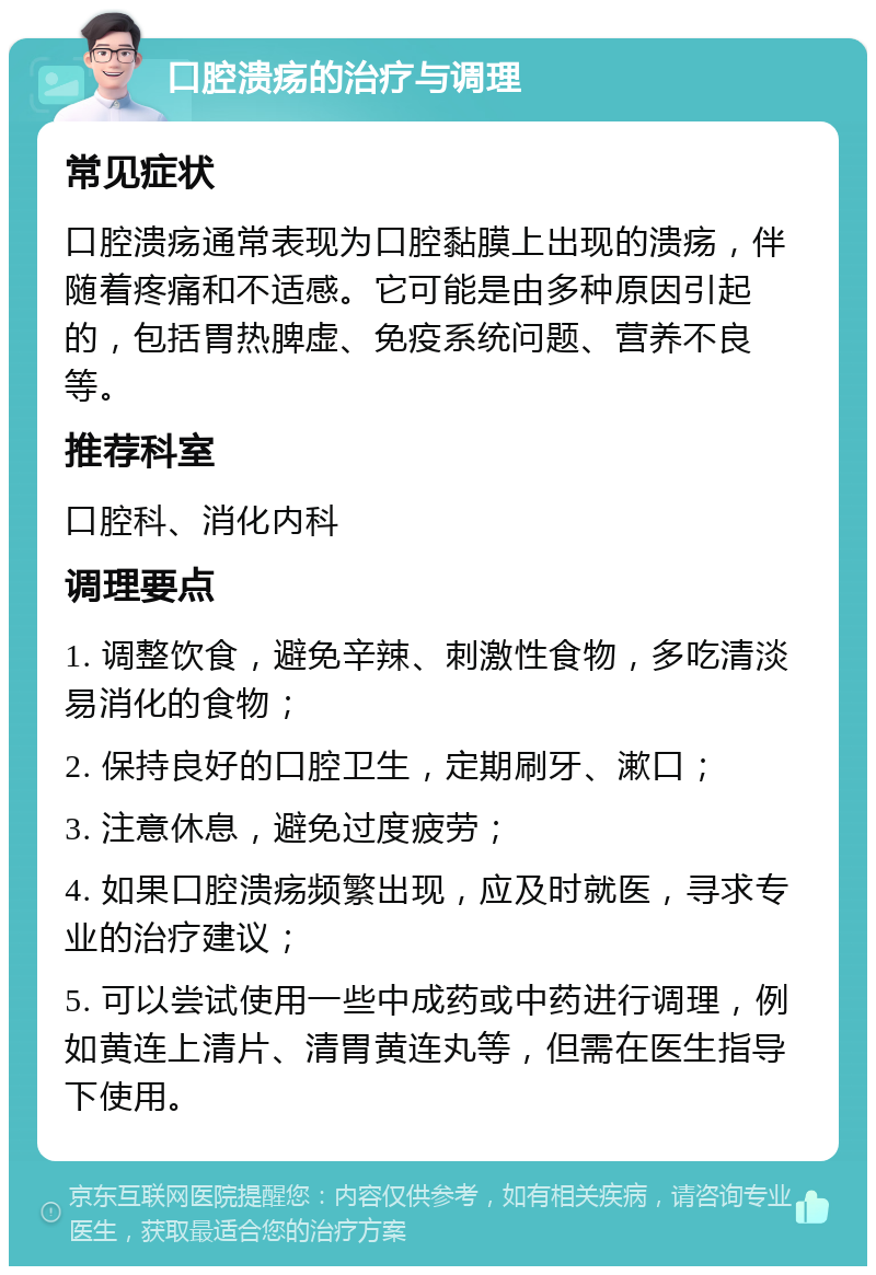 口腔溃疡的治疗与调理 常见症状 口腔溃疡通常表现为口腔黏膜上出现的溃疡，伴随着疼痛和不适感。它可能是由多种原因引起的，包括胃热脾虚、免疫系统问题、营养不良等。 推荐科室 口腔科、消化内科 调理要点 1. 调整饮食，避免辛辣、刺激性食物，多吃清淡易消化的食物； 2. 保持良好的口腔卫生，定期刷牙、漱口； 3. 注意休息，避免过度疲劳； 4. 如果口腔溃疡频繁出现，应及时就医，寻求专业的治疗建议； 5. 可以尝试使用一些中成药或中药进行调理，例如黄连上清片、清胃黄连丸等，但需在医生指导下使用。