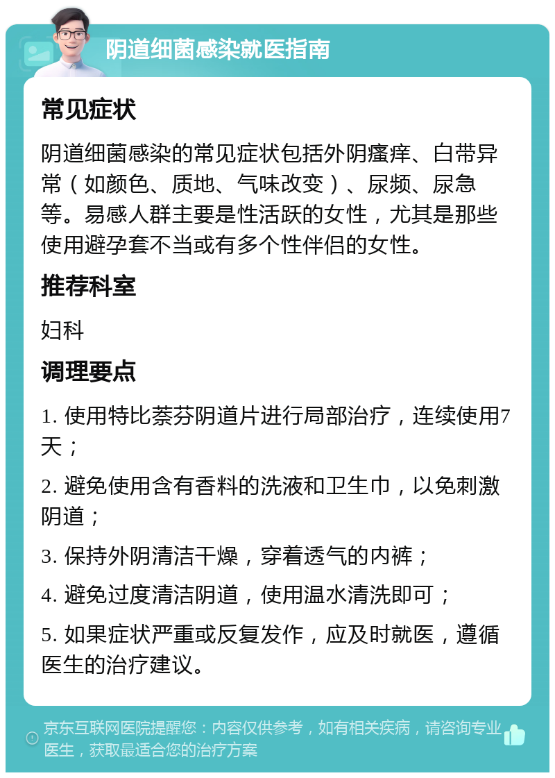 阴道细菌感染就医指南 常见症状 阴道细菌感染的常见症状包括外阴瘙痒、白带异常（如颜色、质地、气味改变）、尿频、尿急等。易感人群主要是性活跃的女性，尤其是那些使用避孕套不当或有多个性伴侣的女性。 推荐科室 妇科 调理要点 1. 使用特比萘芬阴道片进行局部治疗，连续使用7天； 2. 避免使用含有香料的洗液和卫生巾，以免刺激阴道； 3. 保持外阴清洁干燥，穿着透气的内裤； 4. 避免过度清洁阴道，使用温水清洗即可； 5. 如果症状严重或反复发作，应及时就医，遵循医生的治疗建议。