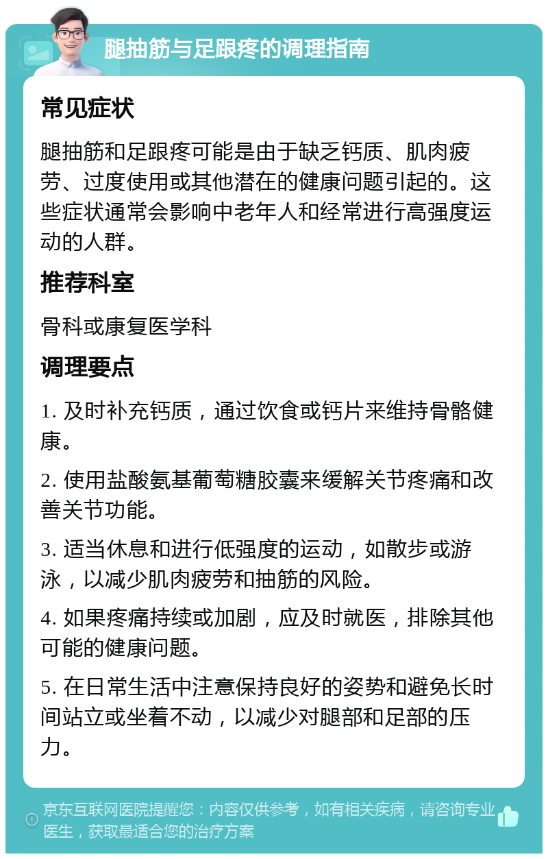 腿抽筋与足跟疼的调理指南 常见症状 腿抽筋和足跟疼可能是由于缺乏钙质、肌肉疲劳、过度使用或其他潜在的健康问题引起的。这些症状通常会影响中老年人和经常进行高强度运动的人群。 推荐科室 骨科或康复医学科 调理要点 1. 及时补充钙质，通过饮食或钙片来维持骨骼健康。 2. 使用盐酸氨基葡萄糖胶囊来缓解关节疼痛和改善关节功能。 3. 适当休息和进行低强度的运动，如散步或游泳，以减少肌肉疲劳和抽筋的风险。 4. 如果疼痛持续或加剧，应及时就医，排除其他可能的健康问题。 5. 在日常生活中注意保持良好的姿势和避免长时间站立或坐着不动，以减少对腿部和足部的压力。