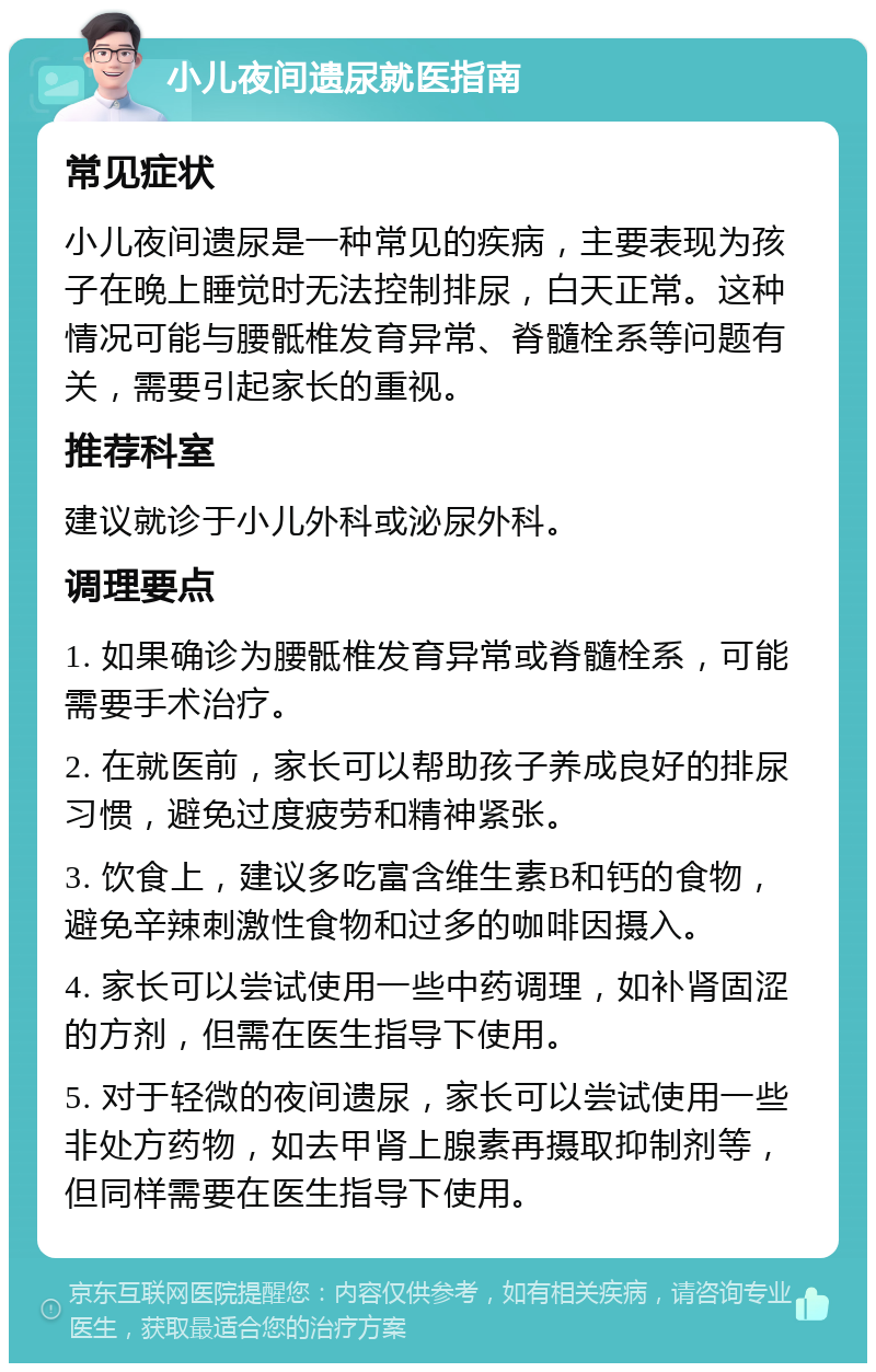 小儿夜间遗尿就医指南 常见症状 小儿夜间遗尿是一种常见的疾病，主要表现为孩子在晚上睡觉时无法控制排尿，白天正常。这种情况可能与腰骶椎发育异常、脊髓栓系等问题有关，需要引起家长的重视。 推荐科室 建议就诊于小儿外科或泌尿外科。 调理要点 1. 如果确诊为腰骶椎发育异常或脊髓栓系，可能需要手术治疗。 2. 在就医前，家长可以帮助孩子养成良好的排尿习惯，避免过度疲劳和精神紧张。 3. 饮食上，建议多吃富含维生素B和钙的食物，避免辛辣刺激性食物和过多的咖啡因摄入。 4. 家长可以尝试使用一些中药调理，如补肾固涩的方剂，但需在医生指导下使用。 5. 对于轻微的夜间遗尿，家长可以尝试使用一些非处方药物，如去甲肾上腺素再摄取抑制剂等，但同样需要在医生指导下使用。