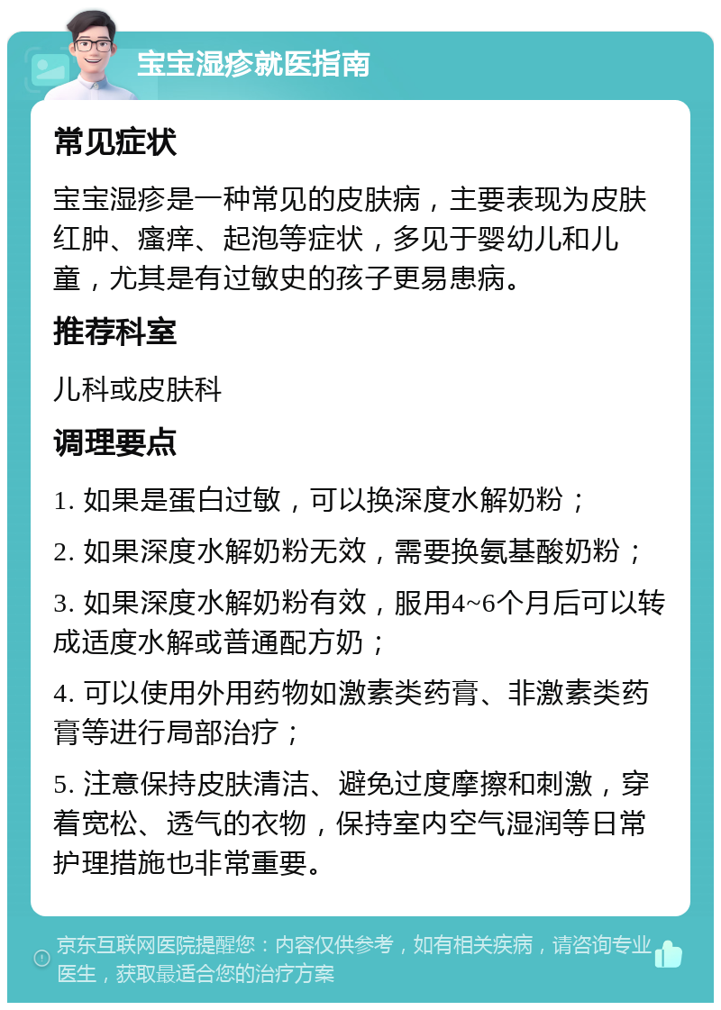 宝宝湿疹就医指南 常见症状 宝宝湿疹是一种常见的皮肤病，主要表现为皮肤红肿、瘙痒、起泡等症状，多见于婴幼儿和儿童，尤其是有过敏史的孩子更易患病。 推荐科室 儿科或皮肤科 调理要点 1. 如果是蛋白过敏，可以换深度水解奶粉； 2. 如果深度水解奶粉无效，需要换氨基酸奶粉； 3. 如果深度水解奶粉有效，服用4~6个月后可以转成适度水解或普通配方奶； 4. 可以使用外用药物如激素类药膏、非激素类药膏等进行局部治疗； 5. 注意保持皮肤清洁、避免过度摩擦和刺激，穿着宽松、透气的衣物，保持室内空气湿润等日常护理措施也非常重要。