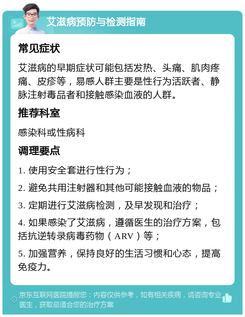 艾滋病预防与检测指南 常见症状 艾滋病的早期症状可能包括发热、头痛、肌肉疼痛、皮疹等，易感人群主要是性行为活跃者、静脉注射毒品者和接触感染血液的人群。 推荐科室 感染科或性病科 调理要点 1. 使用安全套进行性行为； 2. 避免共用注射器和其他可能接触血液的物品； 3. 定期进行艾滋病检测，及早发现和治疗； 4. 如果感染了艾滋病，遵循医生的治疗方案，包括抗逆转录病毒药物（ARV）等； 5. 加强营养，保持良好的生活习惯和心态，提高免疫力。