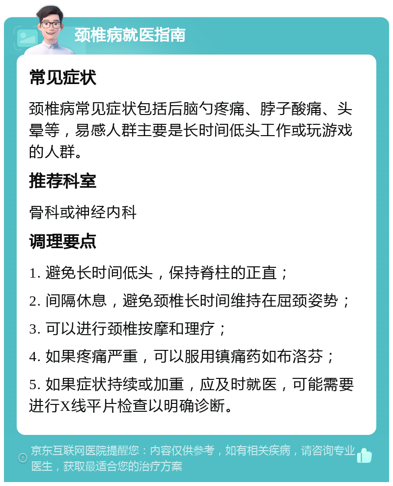 颈椎病就医指南 常见症状 颈椎病常见症状包括后脑勺疼痛、脖子酸痛、头晕等，易感人群主要是长时间低头工作或玩游戏的人群。 推荐科室 骨科或神经内科 调理要点 1. 避免长时间低头，保持脊柱的正直； 2. 间隔休息，避免颈椎长时间维持在屈颈姿势； 3. 可以进行颈椎按摩和理疗； 4. 如果疼痛严重，可以服用镇痛药如布洛芬； 5. 如果症状持续或加重，应及时就医，可能需要进行X线平片检查以明确诊断。