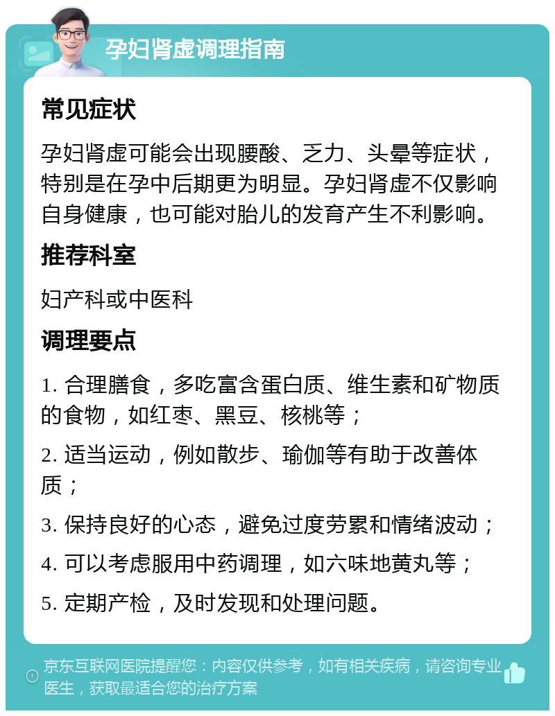 孕妇肾虚调理指南 常见症状 孕妇肾虚可能会出现腰酸、乏力、头晕等症状，特别是在孕中后期更为明显。孕妇肾虚不仅影响自身健康，也可能对胎儿的发育产生不利影响。 推荐科室 妇产科或中医科 调理要点 1. 合理膳食，多吃富含蛋白质、维生素和矿物质的食物，如红枣、黑豆、核桃等； 2. 适当运动，例如散步、瑜伽等有助于改善体质； 3. 保持良好的心态，避免过度劳累和情绪波动； 4. 可以考虑服用中药调理，如六味地黄丸等； 5. 定期产检，及时发现和处理问题。