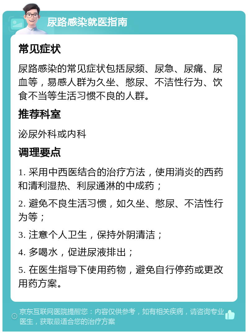 尿路感染就医指南 常见症状 尿路感染的常见症状包括尿频、尿急、尿痛、尿血等，易感人群为久坐、憋尿、不洁性行为、饮食不当等生活习惯不良的人群。 推荐科室 泌尿外科或内科 调理要点 1. 采用中西医结合的治疗方法，使用消炎的西药和清利湿热、利尿通淋的中成药； 2. 避免不良生活习惯，如久坐、憋尿、不洁性行为等； 3. 注意个人卫生，保持外阴清洁； 4. 多喝水，促进尿液排出； 5. 在医生指导下使用药物，避免自行停药或更改用药方案。