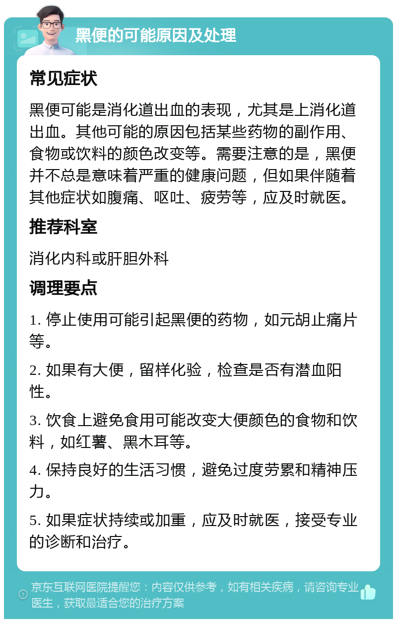 黑便的可能原因及处理 常见症状 黑便可能是消化道出血的表现，尤其是上消化道出血。其他可能的原因包括某些药物的副作用、食物或饮料的颜色改变等。需要注意的是，黑便并不总是意味着严重的健康问题，但如果伴随着其他症状如腹痛、呕吐、疲劳等，应及时就医。 推荐科室 消化内科或肝胆外科 调理要点 1. 停止使用可能引起黑便的药物，如元胡止痛片等。 2. 如果有大便，留样化验，检查是否有潜血阳性。 3. 饮食上避免食用可能改变大便颜色的食物和饮料，如红薯、黑木耳等。 4. 保持良好的生活习惯，避免过度劳累和精神压力。 5. 如果症状持续或加重，应及时就医，接受专业的诊断和治疗。