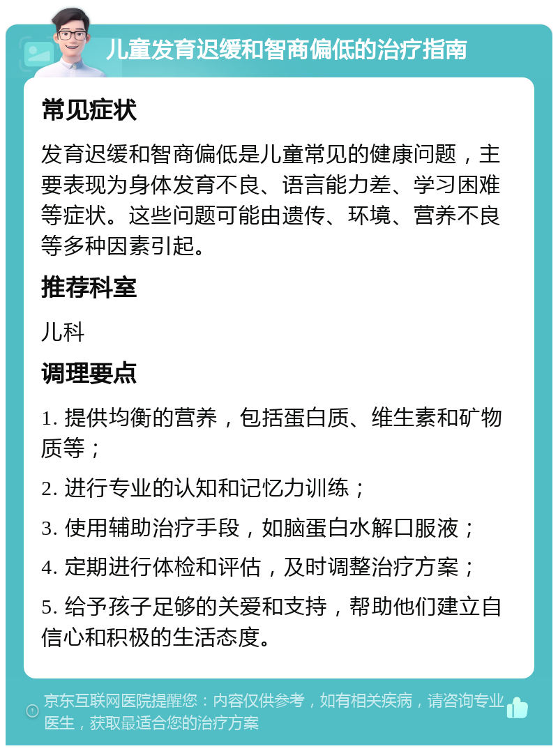 儿童发育迟缓和智商偏低的治疗指南 常见症状 发育迟缓和智商偏低是儿童常见的健康问题，主要表现为身体发育不良、语言能力差、学习困难等症状。这些问题可能由遗传、环境、营养不良等多种因素引起。 推荐科室 儿科 调理要点 1. 提供均衡的营养，包括蛋白质、维生素和矿物质等； 2. 进行专业的认知和记忆力训练； 3. 使用辅助治疗手段，如脑蛋白水解口服液； 4. 定期进行体检和评估，及时调整治疗方案； 5. 给予孩子足够的关爱和支持，帮助他们建立自信心和积极的生活态度。