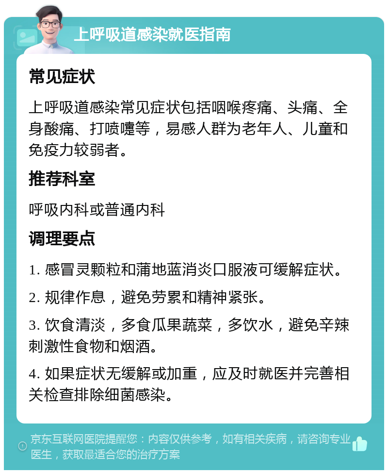 上呼吸道感染就医指南 常见症状 上呼吸道感染常见症状包括咽喉疼痛、头痛、全身酸痛、打喷嚏等，易感人群为老年人、儿童和免疫力较弱者。 推荐科室 呼吸内科或普通内科 调理要点 1. 感冒灵颗粒和蒲地蓝消炎口服液可缓解症状。 2. 规律作息，避免劳累和精神紧张。 3. 饮食清淡，多食瓜果蔬菜，多饮水，避免辛辣刺激性食物和烟酒。 4. 如果症状无缓解或加重，应及时就医并完善相关检查排除细菌感染。