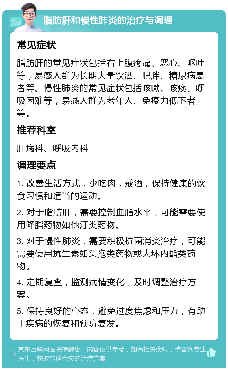 脂肪肝和慢性肺炎的治疗与调理 常见症状 脂肪肝的常见症状包括右上腹疼痛、恶心、呕吐等，易感人群为长期大量饮酒、肥胖、糖尿病患者等。慢性肺炎的常见症状包括咳嗽、咳痰、呼吸困难等，易感人群为老年人、免疫力低下者等。 推荐科室 肝病科、呼吸内科 调理要点 1. 改善生活方式，少吃肉，戒酒，保持健康的饮食习惯和适当的运动。 2. 对于脂肪肝，需要控制血脂水平，可能需要使用降脂药物如他汀类药物。 3. 对于慢性肺炎，需要积极抗菌消炎治疗，可能需要使用抗生素如头孢类药物或大环内酯类药物。 4. 定期复查，监测病情变化，及时调整治疗方案。 5. 保持良好的心态，避免过度焦虑和压力，有助于疾病的恢复和预防复发。