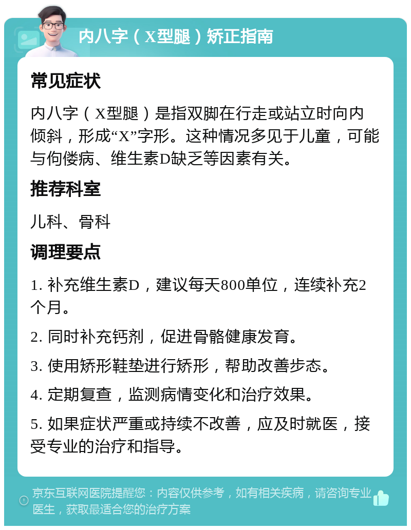 内八字（X型腿）矫正指南 常见症状 内八字（X型腿）是指双脚在行走或站立时向内倾斜，形成“X”字形。这种情况多见于儿童，可能与佝偻病、维生素D缺乏等因素有关。 推荐科室 儿科、骨科 调理要点 1. 补充维生素D，建议每天800单位，连续补充2个月。 2. 同时补充钙剂，促进骨骼健康发育。 3. 使用矫形鞋垫进行矫形，帮助改善步态。 4. 定期复查，监测病情变化和治疗效果。 5. 如果症状严重或持续不改善，应及时就医，接受专业的治疗和指导。