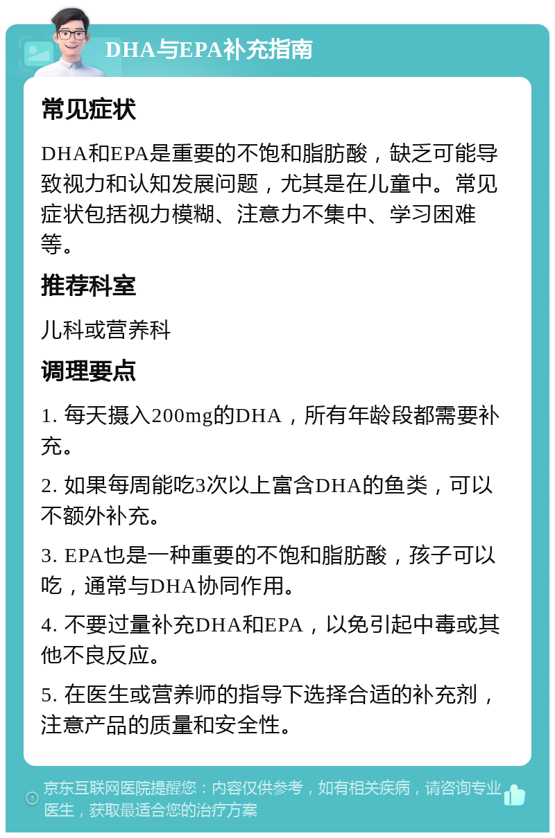 DHA与EPA补充指南 常见症状 DHA和EPA是重要的不饱和脂肪酸，缺乏可能导致视力和认知发展问题，尤其是在儿童中。常见症状包括视力模糊、注意力不集中、学习困难等。 推荐科室 儿科或营养科 调理要点 1. 每天摄入200mg的DHA，所有年龄段都需要补充。 2. 如果每周能吃3次以上富含DHA的鱼类，可以不额外补充。 3. EPA也是一种重要的不饱和脂肪酸，孩子可以吃，通常与DHA协同作用。 4. 不要过量补充DHA和EPA，以免引起中毒或其他不良反应。 5. 在医生或营养师的指导下选择合适的补充剂，注意产品的质量和安全性。