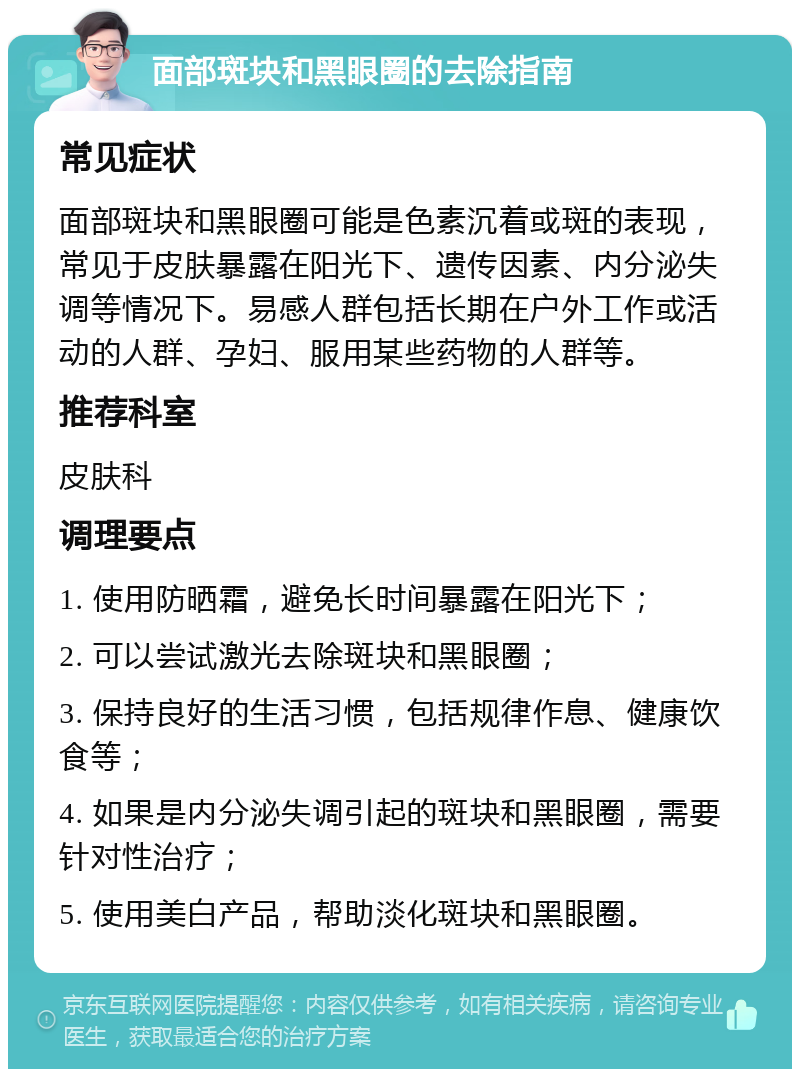 面部斑块和黑眼圈的去除指南 常见症状 面部斑块和黑眼圈可能是色素沉着或斑的表现，常见于皮肤暴露在阳光下、遗传因素、内分泌失调等情况下。易感人群包括长期在户外工作或活动的人群、孕妇、服用某些药物的人群等。 推荐科室 皮肤科 调理要点 1. 使用防晒霜，避免长时间暴露在阳光下； 2. 可以尝试激光去除斑块和黑眼圈； 3. 保持良好的生活习惯，包括规律作息、健康饮食等； 4. 如果是内分泌失调引起的斑块和黑眼圈，需要针对性治疗； 5. 使用美白产品，帮助淡化斑块和黑眼圈。