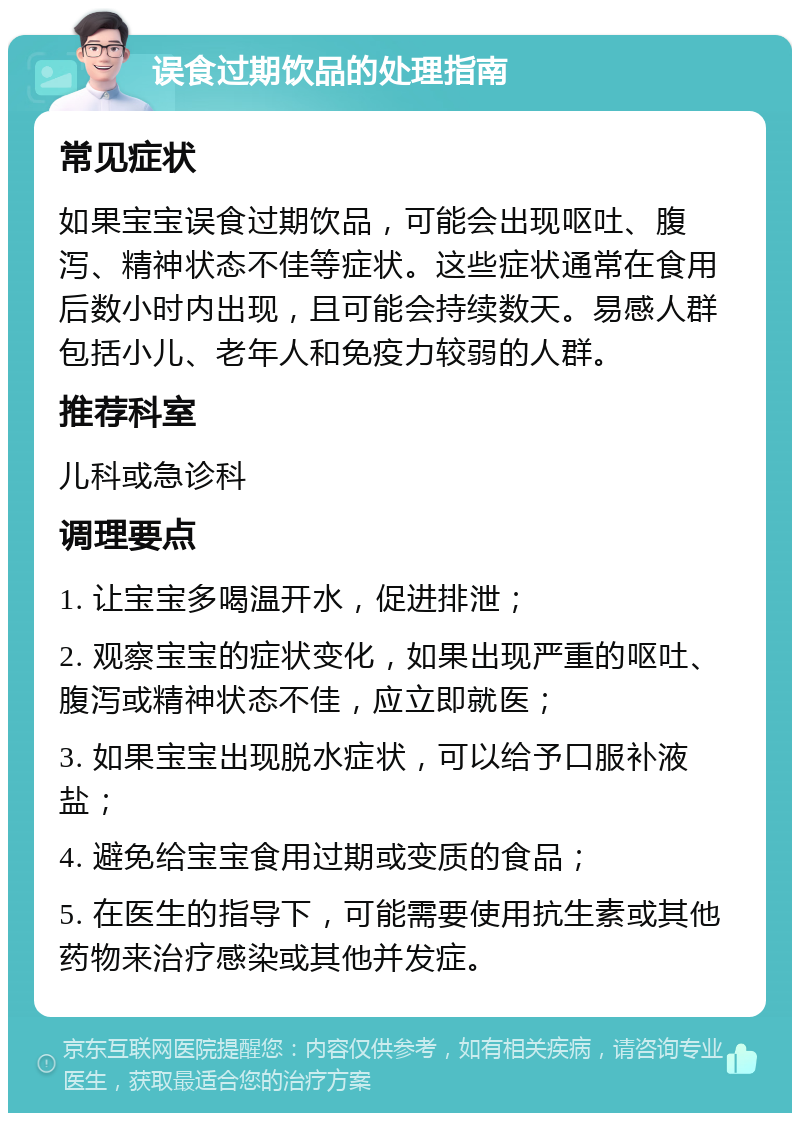 误食过期饮品的处理指南 常见症状 如果宝宝误食过期饮品，可能会出现呕吐、腹泻、精神状态不佳等症状。这些症状通常在食用后数小时内出现，且可能会持续数天。易感人群包括小儿、老年人和免疫力较弱的人群。 推荐科室 儿科或急诊科 调理要点 1. 让宝宝多喝温开水，促进排泄； 2. 观察宝宝的症状变化，如果出现严重的呕吐、腹泻或精神状态不佳，应立即就医； 3. 如果宝宝出现脱水症状，可以给予口服补液盐； 4. 避免给宝宝食用过期或变质的食品； 5. 在医生的指导下，可能需要使用抗生素或其他药物来治疗感染或其他并发症。