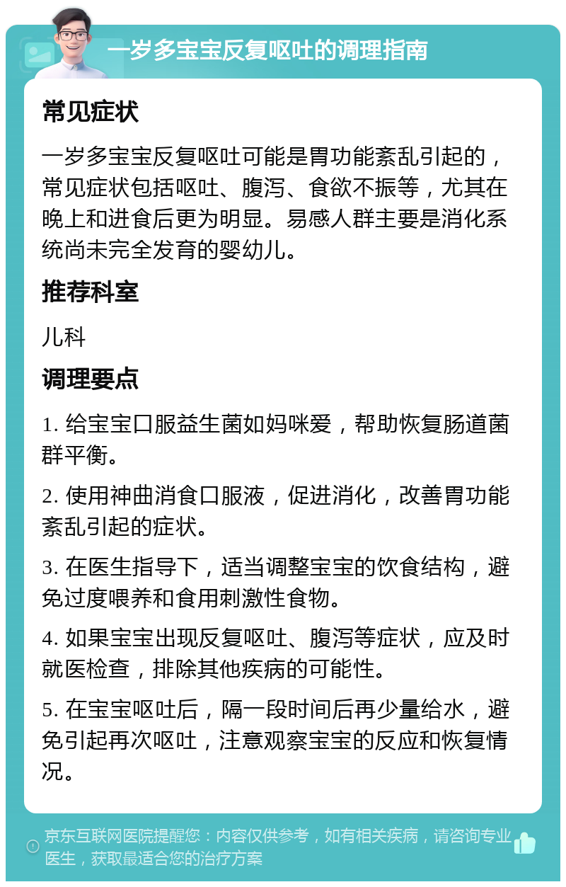 一岁多宝宝反复呕吐的调理指南 常见症状 一岁多宝宝反复呕吐可能是胃功能紊乱引起的，常见症状包括呕吐、腹泻、食欲不振等，尤其在晚上和进食后更为明显。易感人群主要是消化系统尚未完全发育的婴幼儿。 推荐科室 儿科 调理要点 1. 给宝宝口服益生菌如妈咪爱，帮助恢复肠道菌群平衡。 2. 使用神曲消食口服液，促进消化，改善胃功能紊乱引起的症状。 3. 在医生指导下，适当调整宝宝的饮食结构，避免过度喂养和食用刺激性食物。 4. 如果宝宝出现反复呕吐、腹泻等症状，应及时就医检查，排除其他疾病的可能性。 5. 在宝宝呕吐后，隔一段时间后再少量给水，避免引起再次呕吐，注意观察宝宝的反应和恢复情况。