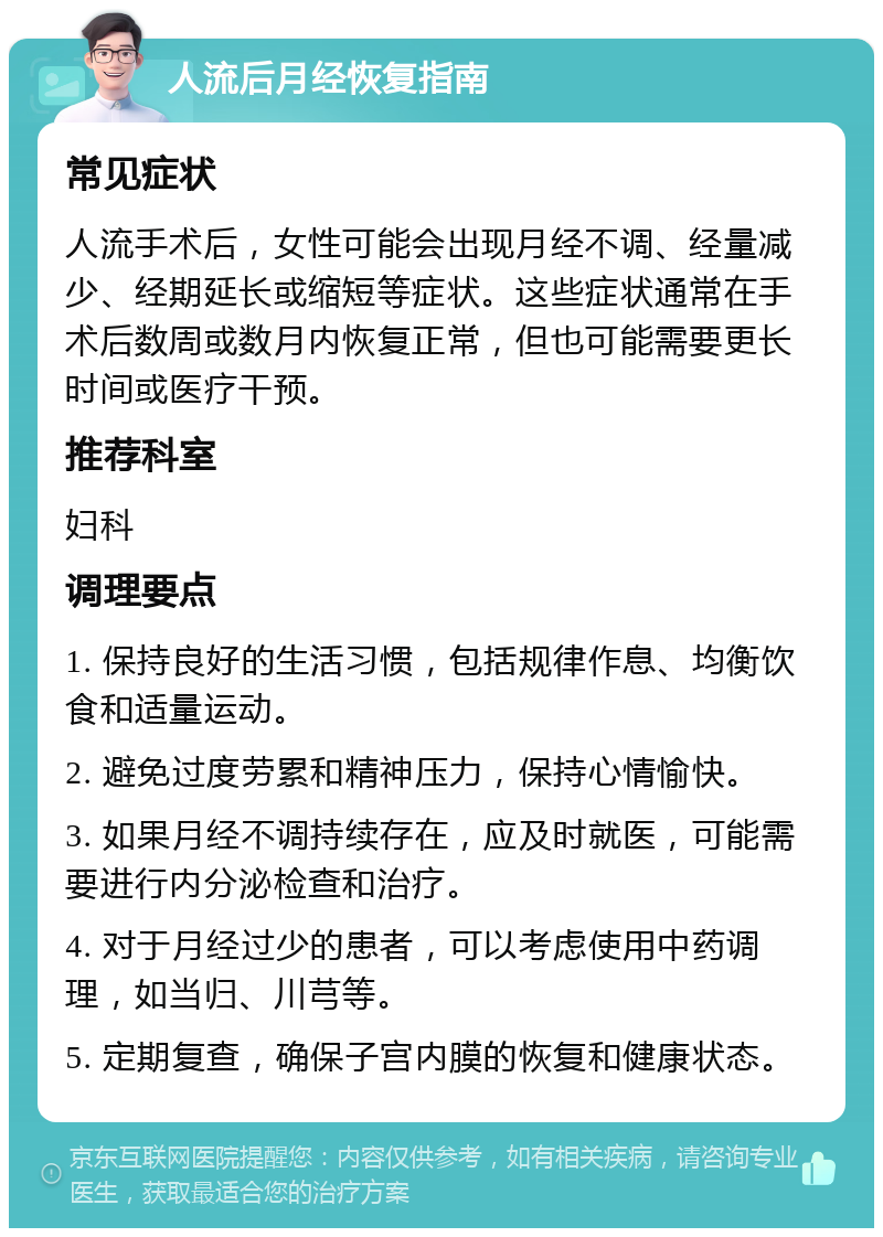 人流后月经恢复指南 常见症状 人流手术后，女性可能会出现月经不调、经量减少、经期延长或缩短等症状。这些症状通常在手术后数周或数月内恢复正常，但也可能需要更长时间或医疗干预。 推荐科室 妇科 调理要点 1. 保持良好的生活习惯，包括规律作息、均衡饮食和适量运动。 2. 避免过度劳累和精神压力，保持心情愉快。 3. 如果月经不调持续存在，应及时就医，可能需要进行内分泌检查和治疗。 4. 对于月经过少的患者，可以考虑使用中药调理，如当归、川芎等。 5. 定期复查，确保子宫内膜的恢复和健康状态。