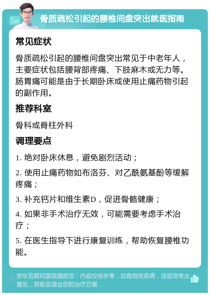 骨质疏松引起的腰椎间盘突出就医指南 常见症状 骨质疏松引起的腰椎间盘突出常见于中老年人，主要症状包括腰背部疼痛、下肢麻木或无力等。肠胃痛可能是由于长期卧床或使用止痛药物引起的副作用。 推荐科室 骨科或脊柱外科 调理要点 1. 绝对卧床休息，避免剧烈活动； 2. 使用止痛药物如布洛芬、对乙酰氨基酚等缓解疼痛； 3. 补充钙片和维生素D，促进骨骼健康； 4. 如果非手术治疗无效，可能需要考虑手术治疗； 5. 在医生指导下进行康复训练，帮助恢复腰椎功能。