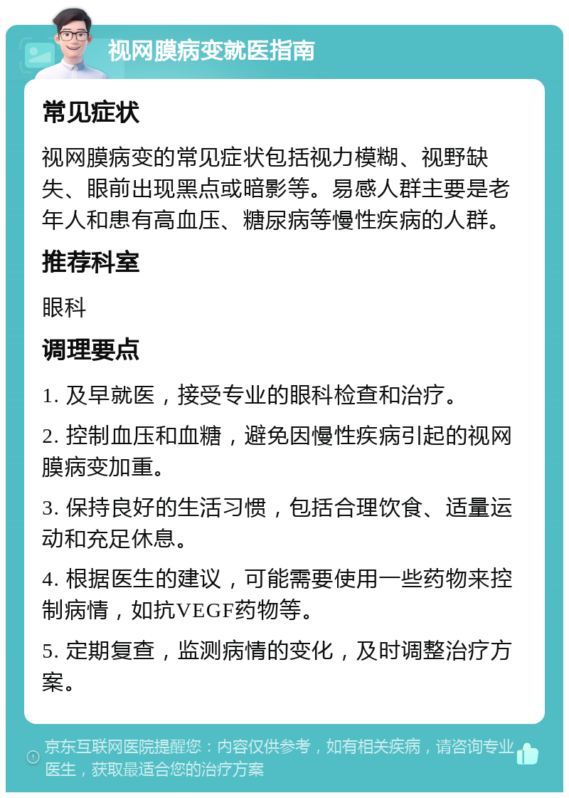 视网膜病变就医指南 常见症状 视网膜病变的常见症状包括视力模糊、视野缺失、眼前出现黑点或暗影等。易感人群主要是老年人和患有高血压、糖尿病等慢性疾病的人群。 推荐科室 眼科 调理要点 1. 及早就医，接受专业的眼科检查和治疗。 2. 控制血压和血糖，避免因慢性疾病引起的视网膜病变加重。 3. 保持良好的生活习惯，包括合理饮食、适量运动和充足休息。 4. 根据医生的建议，可能需要使用一些药物来控制病情，如抗VEGF药物等。 5. 定期复查，监测病情的变化，及时调整治疗方案。