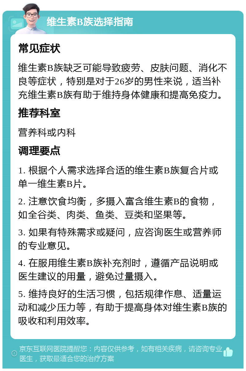 维生素B族选择指南 常见症状 维生素B族缺乏可能导致疲劳、皮肤问题、消化不良等症状，特别是对于26岁的男性来说，适当补充维生素B族有助于维持身体健康和提高免疫力。 推荐科室 营养科或内科 调理要点 1. 根据个人需求选择合适的维生素B族复合片或单一维生素B片。 2. 注意饮食均衡，多摄入富含维生素B的食物，如全谷类、肉类、鱼类、豆类和坚果等。 3. 如果有特殊需求或疑问，应咨询医生或营养师的专业意见。 4. 在服用维生素B族补充剂时，遵循产品说明或医生建议的用量，避免过量摄入。 5. 维持良好的生活习惯，包括规律作息、适量运动和减少压力等，有助于提高身体对维生素B族的吸收和利用效率。