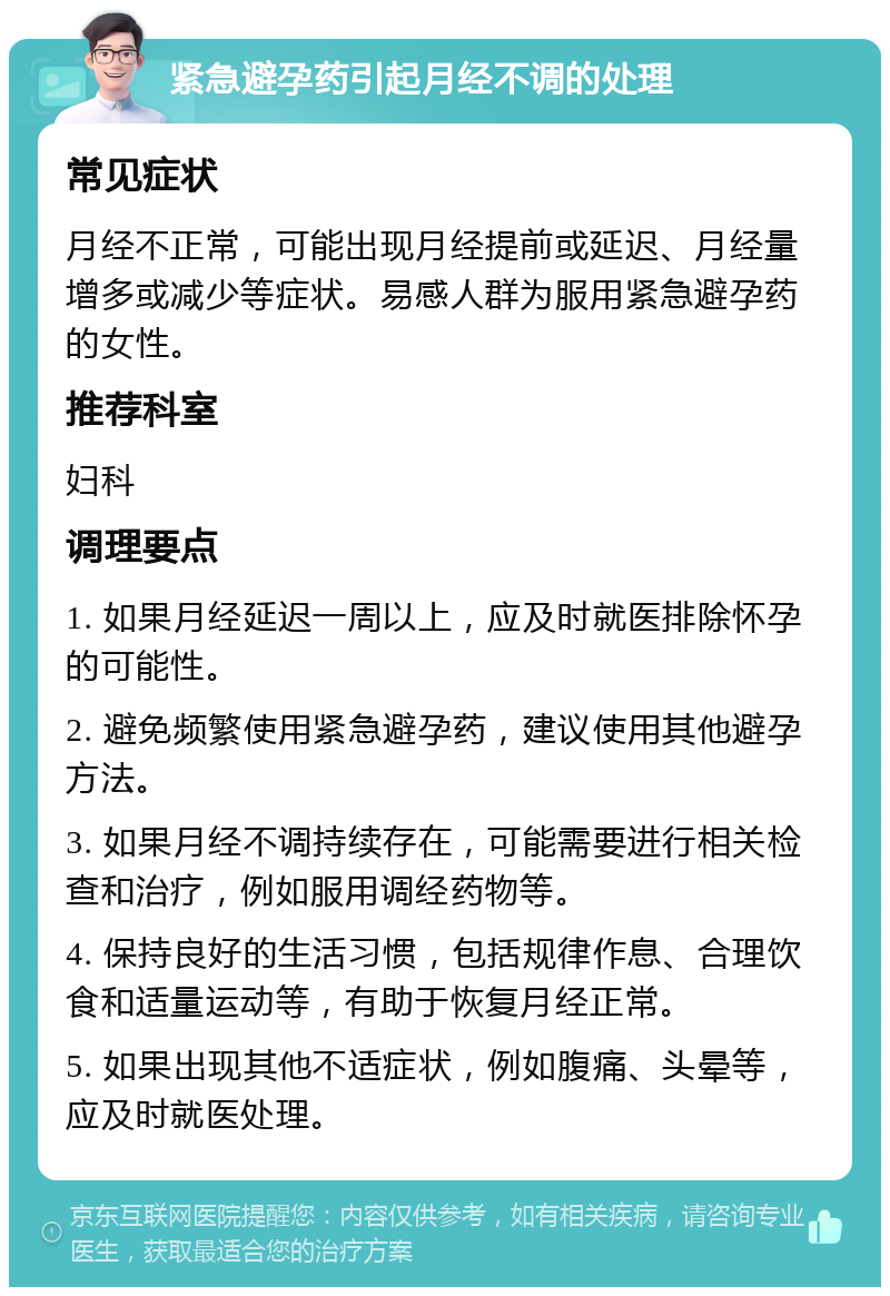 紧急避孕药引起月经不调的处理 常见症状 月经不正常，可能出现月经提前或延迟、月经量增多或减少等症状。易感人群为服用紧急避孕药的女性。 推荐科室 妇科 调理要点 1. 如果月经延迟一周以上，应及时就医排除怀孕的可能性。 2. 避免频繁使用紧急避孕药，建议使用其他避孕方法。 3. 如果月经不调持续存在，可能需要进行相关检查和治疗，例如服用调经药物等。 4. 保持良好的生活习惯，包括规律作息、合理饮食和适量运动等，有助于恢复月经正常。 5. 如果出现其他不适症状，例如腹痛、头晕等，应及时就医处理。