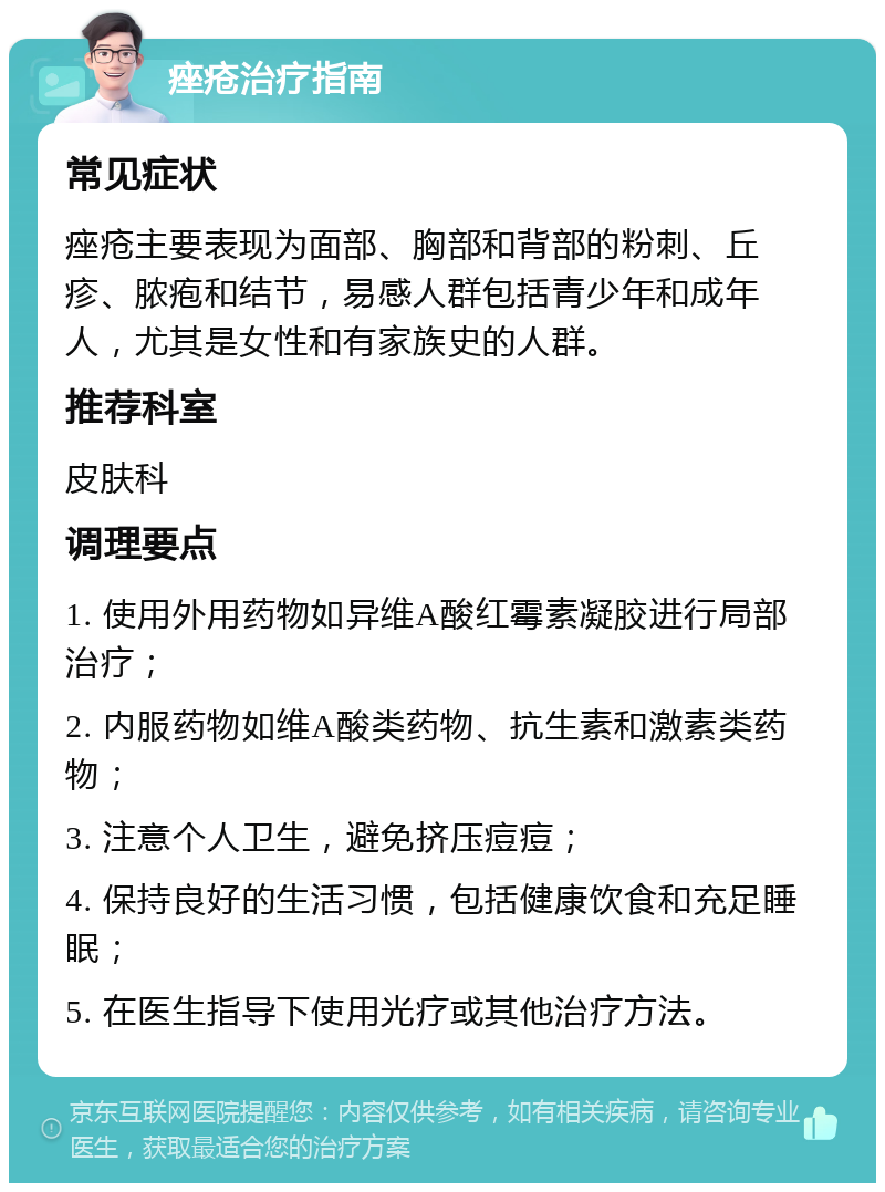 痤疮治疗指南 常见症状 痤疮主要表现为面部、胸部和背部的粉刺、丘疹、脓疱和结节，易感人群包括青少年和成年人，尤其是女性和有家族史的人群。 推荐科室 皮肤科 调理要点 1. 使用外用药物如异维A酸红霉素凝胶进行局部治疗； 2. 内服药物如维A酸类药物、抗生素和激素类药物； 3. 注意个人卫生，避免挤压痘痘； 4. 保持良好的生活习惯，包括健康饮食和充足睡眠； 5. 在医生指导下使用光疗或其他治疗方法。