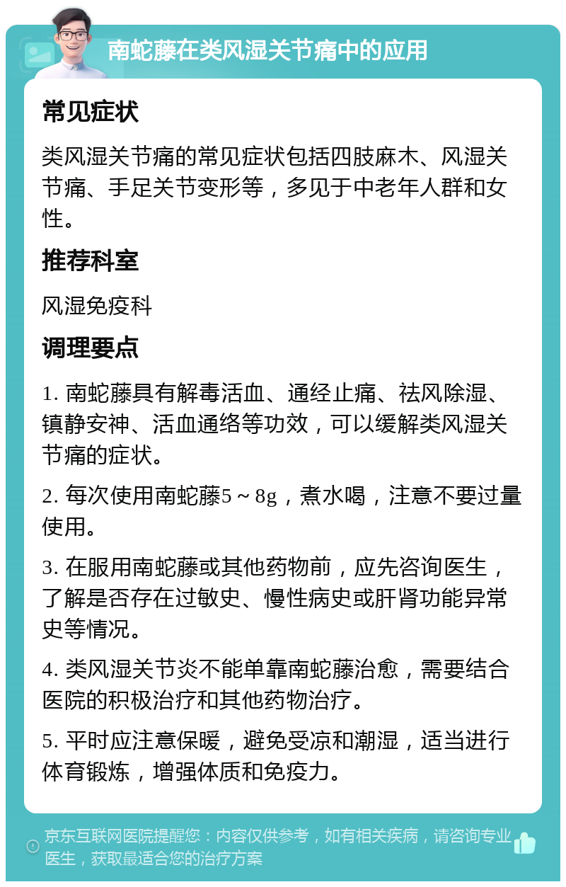 南蛇藤在类风湿关节痛中的应用 常见症状 类风湿关节痛的常见症状包括四肢麻木、风湿关节痛、手足关节变形等，多见于中老年人群和女性。 推荐科室 风湿免疫科 调理要点 1. 南蛇藤具有解毒活血、通经止痛、祛风除湿、镇静安神、活血通络等功效，可以缓解类风湿关节痛的症状。 2. 每次使用南蛇藤5～8g，煮水喝，注意不要过量使用。 3. 在服用南蛇藤或其他药物前，应先咨询医生，了解是否存在过敏史、慢性病史或肝肾功能异常史等情况。 4. 类风湿关节炎不能单靠南蛇藤治愈，需要结合医院的积极治疗和其他药物治疗。 5. 平时应注意保暖，避免受凉和潮湿，适当进行体育锻炼，增强体质和免疫力。