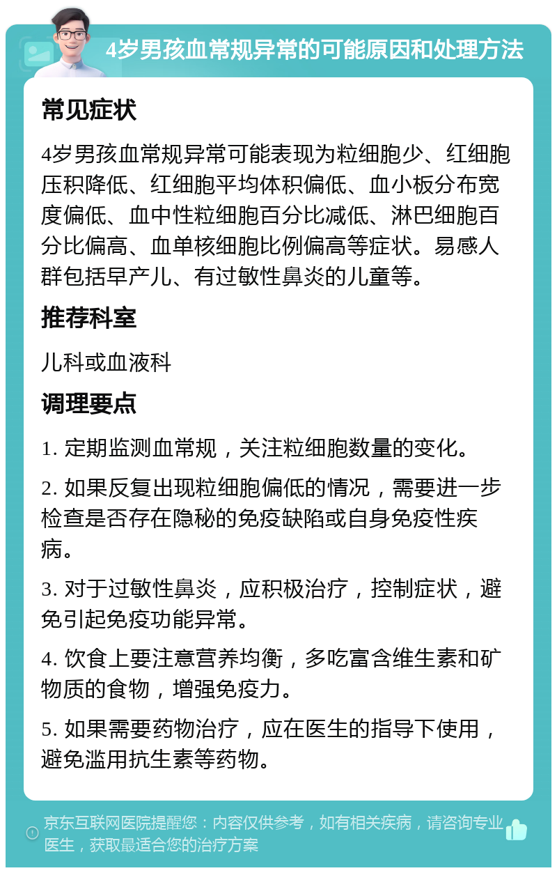 4岁男孩血常规异常的可能原因和处理方法 常见症状 4岁男孩血常规异常可能表现为粒细胞少、红细胞压积降低、红细胞平均体积偏低、血小板分布宽度偏低、血中性粒细胞百分比减低、淋巴细胞百分比偏高、血单核细胞比例偏高等症状。易感人群包括早产儿、有过敏性鼻炎的儿童等。 推荐科室 儿科或血液科 调理要点 1. 定期监测血常规，关注粒细胞数量的变化。 2. 如果反复出现粒细胞偏低的情况，需要进一步检查是否存在隐秘的免疫缺陷或自身免疫性疾病。 3. 对于过敏性鼻炎，应积极治疗，控制症状，避免引起免疫功能异常。 4. 饮食上要注意营养均衡，多吃富含维生素和矿物质的食物，增强免疫力。 5. 如果需要药物治疗，应在医生的指导下使用，避免滥用抗生素等药物。