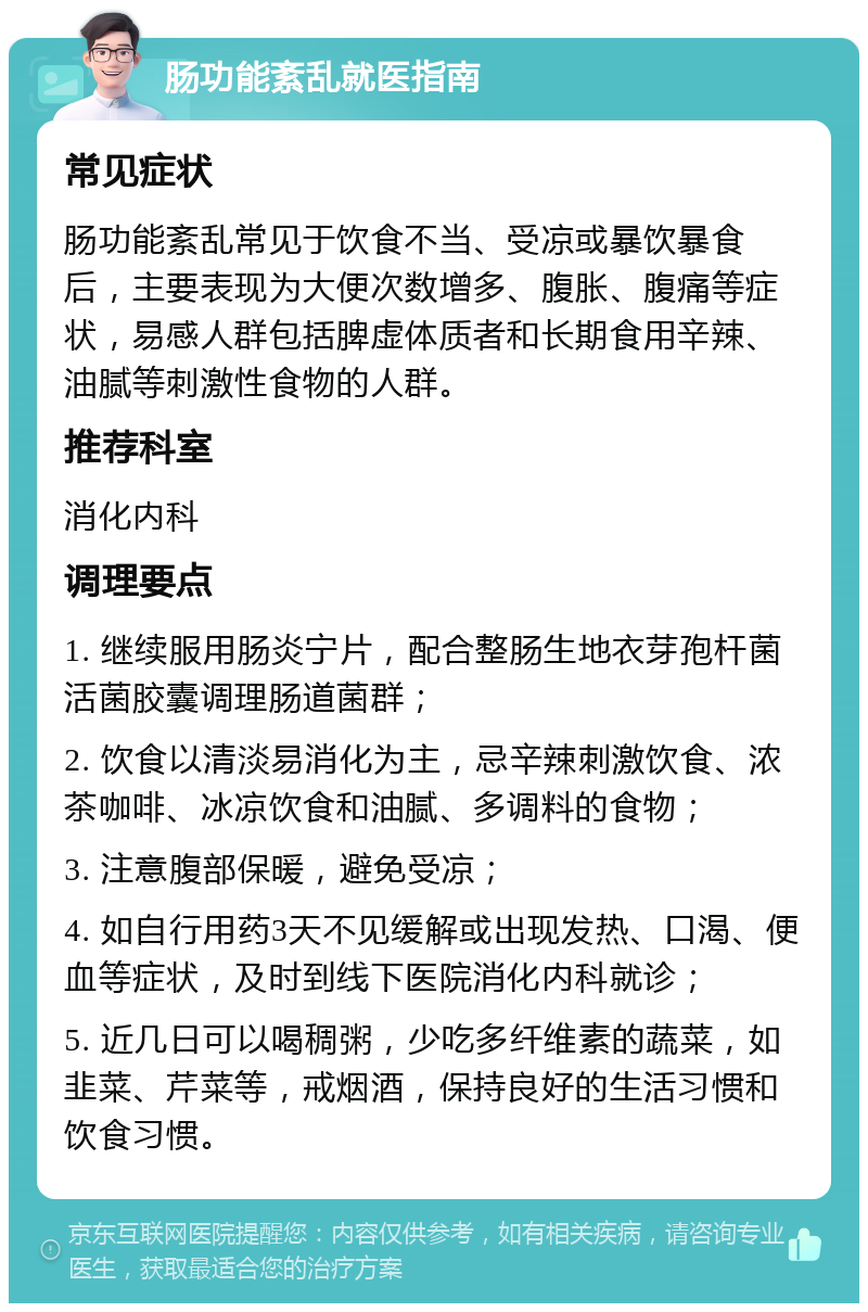 肠功能紊乱就医指南 常见症状 肠功能紊乱常见于饮食不当、受凉或暴饮暴食后，主要表现为大便次数增多、腹胀、腹痛等症状，易感人群包括脾虚体质者和长期食用辛辣、油腻等刺激性食物的人群。 推荐科室 消化内科 调理要点 1. 继续服用肠炎宁片，配合整肠生地衣芽孢杆菌活菌胶囊调理肠道菌群； 2. 饮食以清淡易消化为主，忌辛辣刺激饮食、浓茶咖啡、冰凉饮食和油腻、多调料的食物； 3. 注意腹部保暖，避免受凉； 4. 如自行用药3天不见缓解或出现发热、口渴、便血等症状，及时到线下医院消化内科就诊； 5. 近几日可以喝稠粥，少吃多纤维素的蔬菜，如韭菜、芹菜等，戒烟酒，保持良好的生活习惯和饮食习惯。