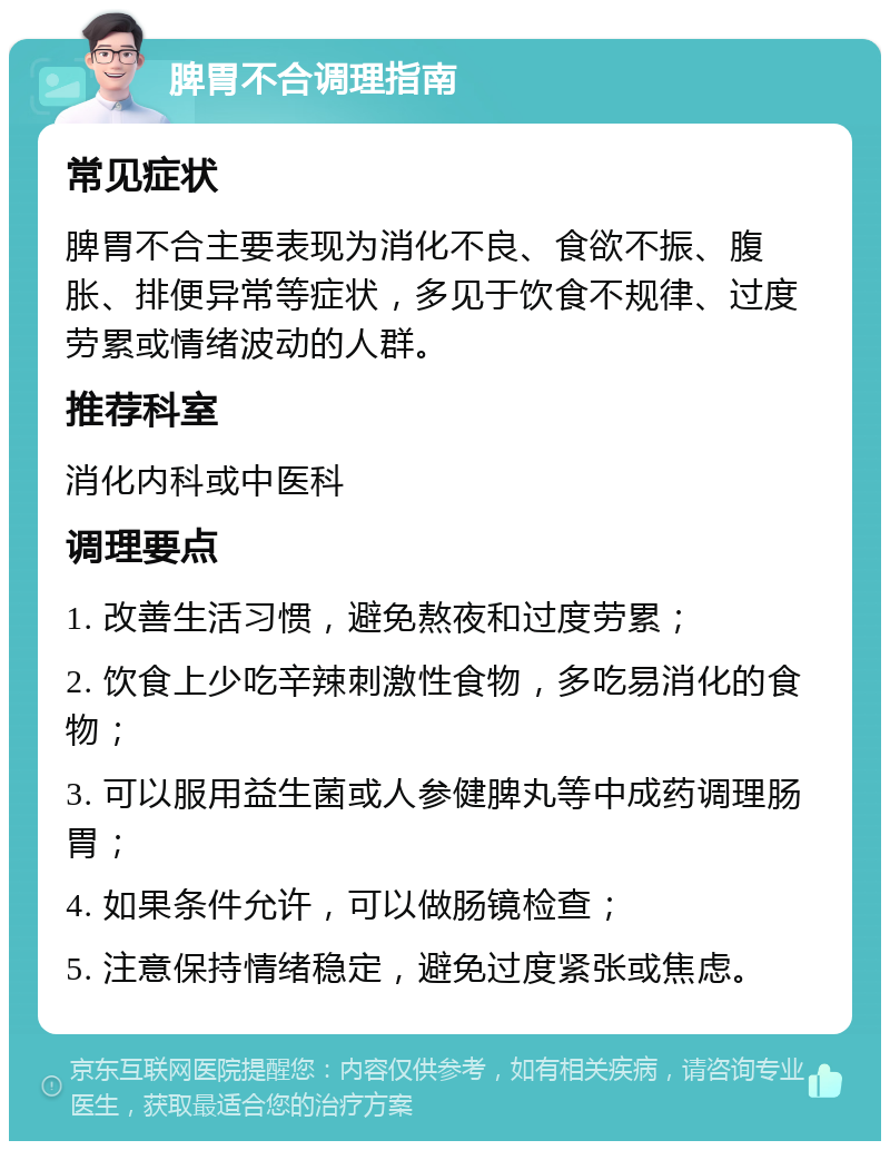 脾胃不合调理指南 常见症状 脾胃不合主要表现为消化不良、食欲不振、腹胀、排便异常等症状，多见于饮食不规律、过度劳累或情绪波动的人群。 推荐科室 消化内科或中医科 调理要点 1. 改善生活习惯，避免熬夜和过度劳累； 2. 饮食上少吃辛辣刺激性食物，多吃易消化的食物； 3. 可以服用益生菌或人参健脾丸等中成药调理肠胃； 4. 如果条件允许，可以做肠镜检查； 5. 注意保持情绪稳定，避免过度紧张或焦虑。