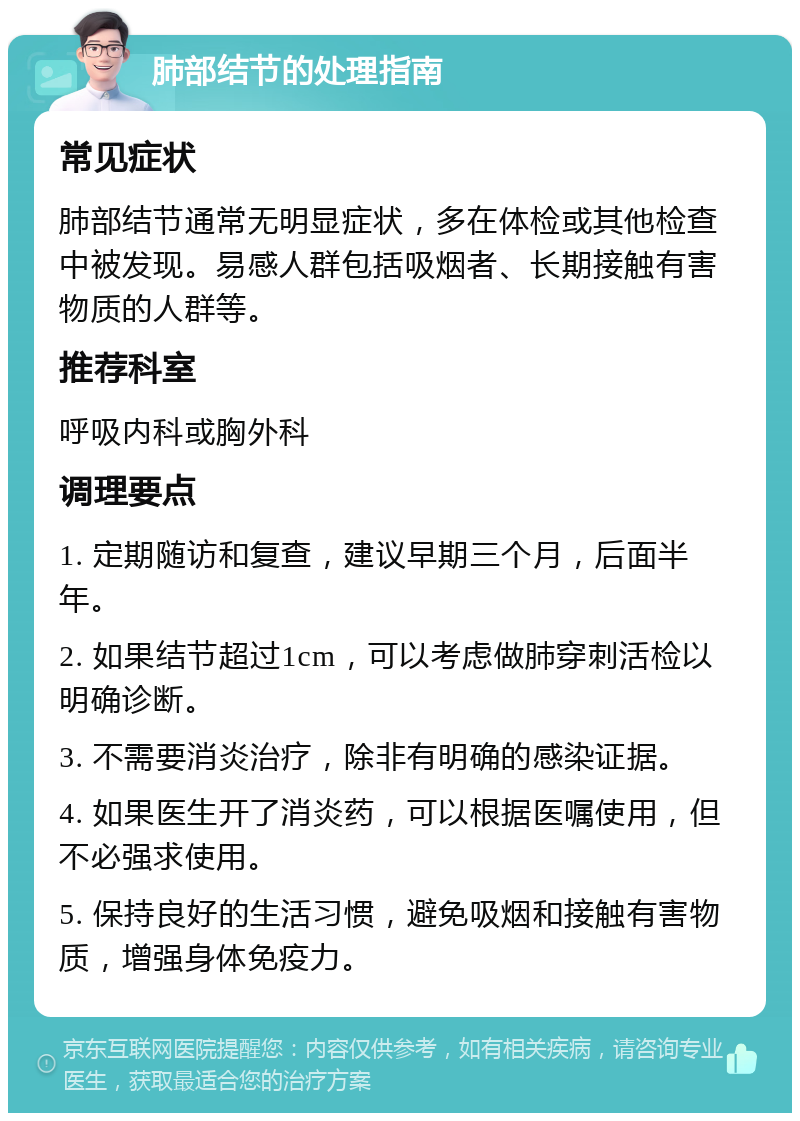 肺部结节的处理指南 常见症状 肺部结节通常无明显症状，多在体检或其他检查中被发现。易感人群包括吸烟者、长期接触有害物质的人群等。 推荐科室 呼吸内科或胸外科 调理要点 1. 定期随访和复查，建议早期三个月，后面半年。 2. 如果结节超过1cm，可以考虑做肺穿刺活检以明确诊断。 3. 不需要消炎治疗，除非有明确的感染证据。 4. 如果医生开了消炎药，可以根据医嘱使用，但不必强求使用。 5. 保持良好的生活习惯，避免吸烟和接触有害物质，增强身体免疫力。