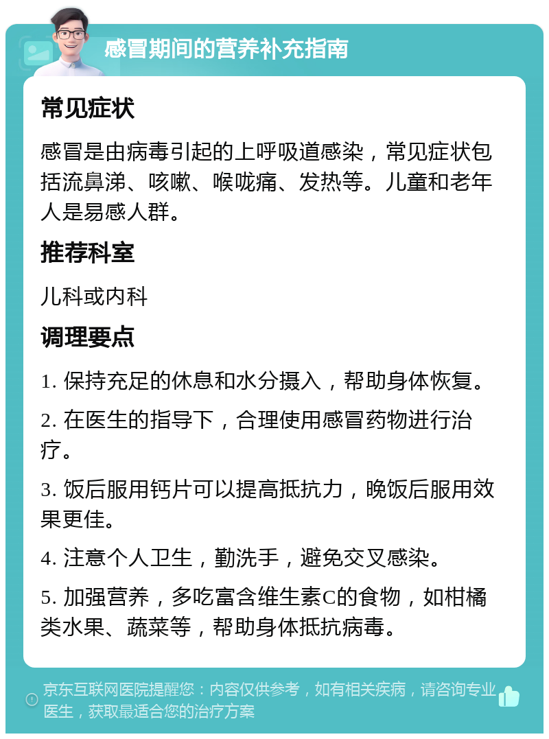 感冒期间的营养补充指南 常见症状 感冒是由病毒引起的上呼吸道感染，常见症状包括流鼻涕、咳嗽、喉咙痛、发热等。儿童和老年人是易感人群。 推荐科室 儿科或内科 调理要点 1. 保持充足的休息和水分摄入，帮助身体恢复。 2. 在医生的指导下，合理使用感冒药物进行治疗。 3. 饭后服用钙片可以提高抵抗力，晚饭后服用效果更佳。 4. 注意个人卫生，勤洗手，避免交叉感染。 5. 加强营养，多吃富含维生素C的食物，如柑橘类水果、蔬菜等，帮助身体抵抗病毒。