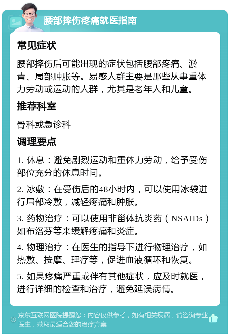 腰部摔伤疼痛就医指南 常见症状 腰部摔伤后可能出现的症状包括腰部疼痛、淤青、局部肿胀等。易感人群主要是那些从事重体力劳动或运动的人群，尤其是老年人和儿童。 推荐科室 骨科或急诊科 调理要点 1. 休息：避免剧烈运动和重体力劳动，给予受伤部位充分的休息时间。 2. 冰敷：在受伤后的48小时内，可以使用冰袋进行局部冷敷，减轻疼痛和肿胀。 3. 药物治疗：可以使用非甾体抗炎药（NSAIDs）如布洛芬等来缓解疼痛和炎症。 4. 物理治疗：在医生的指导下进行物理治疗，如热敷、按摩、理疗等，促进血液循环和恢复。 5. 如果疼痛严重或伴有其他症状，应及时就医，进行详细的检查和治疗，避免延误病情。