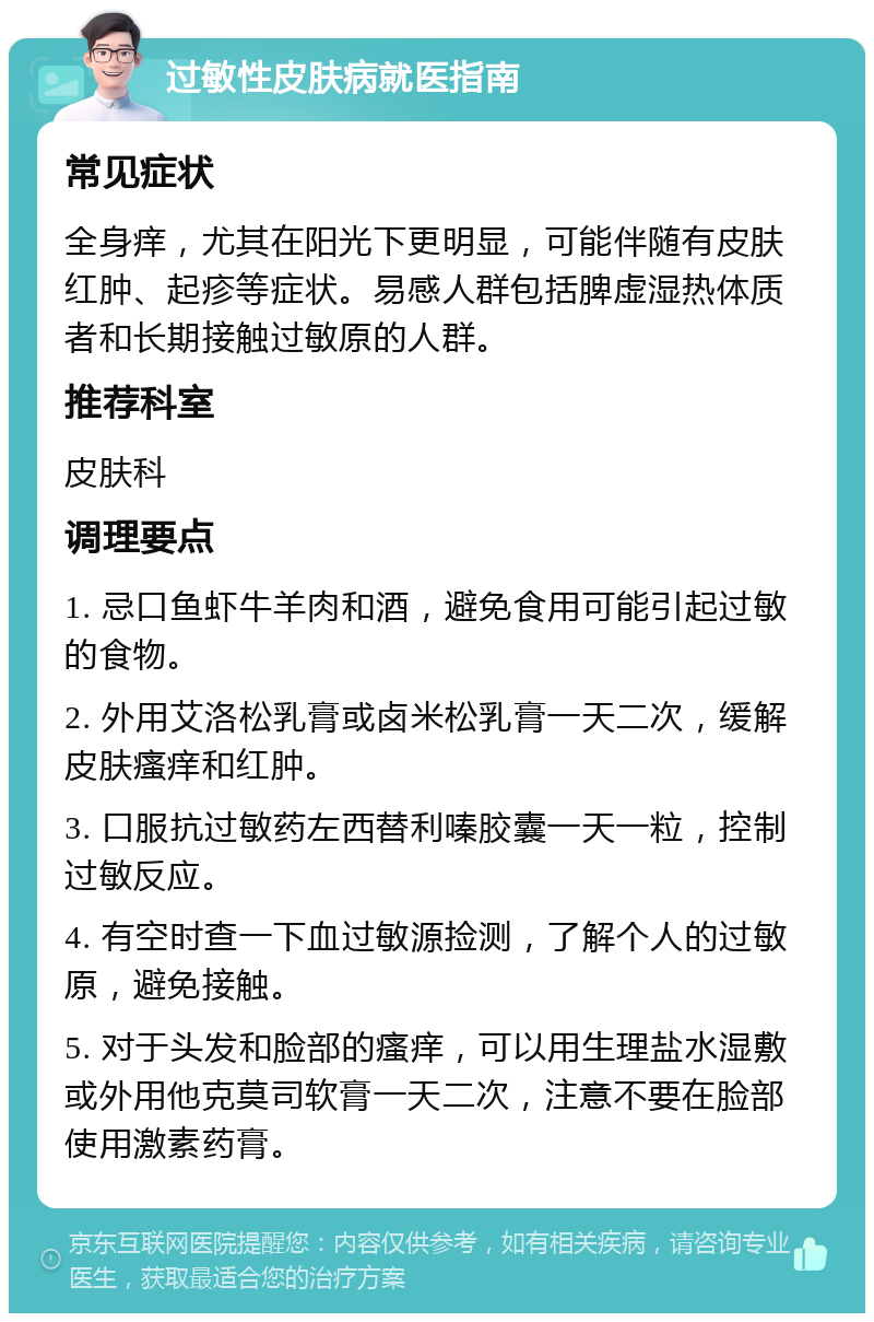 过敏性皮肤病就医指南 常见症状 全身痒，尤其在阳光下更明显，可能伴随有皮肤红肿、起疹等症状。易感人群包括脾虚湿热体质者和长期接触过敏原的人群。 推荐科室 皮肤科 调理要点 1. 忌口鱼虾牛羊肉和酒，避免食用可能引起过敏的食物。 2. 外用艾洛松乳膏或卤米松乳膏一天二次，缓解皮肤瘙痒和红肿。 3. 口服抗过敏药左西替利嗪胶囊一天一粒，控制过敏反应。 4. 有空时查一下血过敏源捡测，了解个人的过敏原，避免接触。 5. 对于头发和脸部的瘙痒，可以用生理盐水湿敷或外用他克莫司软膏一天二次，注意不要在脸部使用激素药膏。