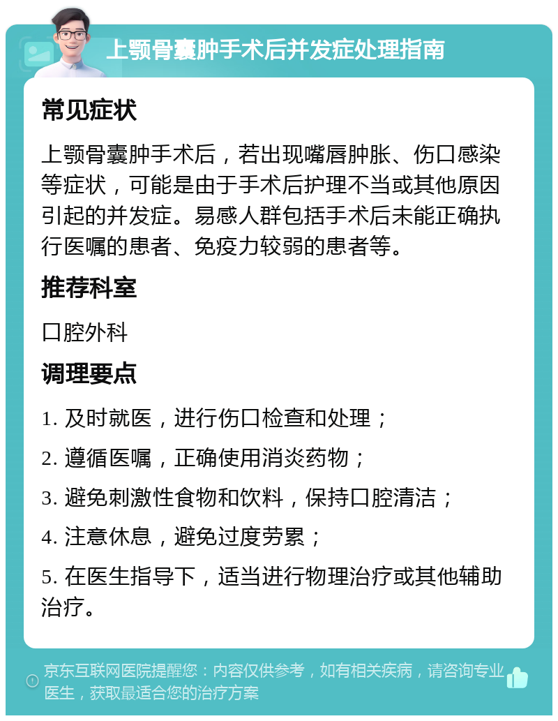 上颚骨囊肿手术后并发症处理指南 常见症状 上颚骨囊肿手术后，若出现嘴唇肿胀、伤口感染等症状，可能是由于手术后护理不当或其他原因引起的并发症。易感人群包括手术后未能正确执行医嘱的患者、免疫力较弱的患者等。 推荐科室 口腔外科 调理要点 1. 及时就医，进行伤口检查和处理； 2. 遵循医嘱，正确使用消炎药物； 3. 避免刺激性食物和饮料，保持口腔清洁； 4. 注意休息，避免过度劳累； 5. 在医生指导下，适当进行物理治疗或其他辅助治疗。