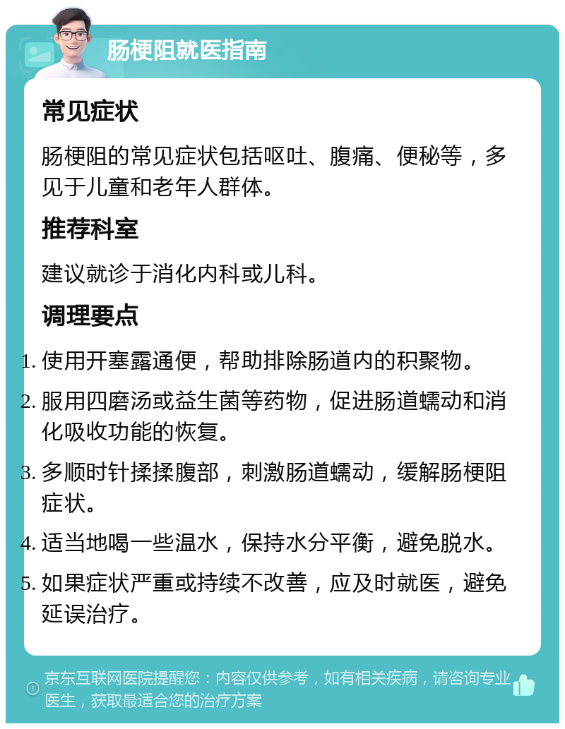 肠梗阻就医指南 常见症状 肠梗阻的常见症状包括呕吐、腹痛、便秘等，多见于儿童和老年人群体。 推荐科室 建议就诊于消化内科或儿科。 调理要点 使用开塞露通便，帮助排除肠道内的积聚物。 服用四磨汤或益生菌等药物，促进肠道蠕动和消化吸收功能的恢复。 多顺时针揉揉腹部，刺激肠道蠕动，缓解肠梗阻症状。 适当地喝一些温水，保持水分平衡，避免脱水。 如果症状严重或持续不改善，应及时就医，避免延误治疗。