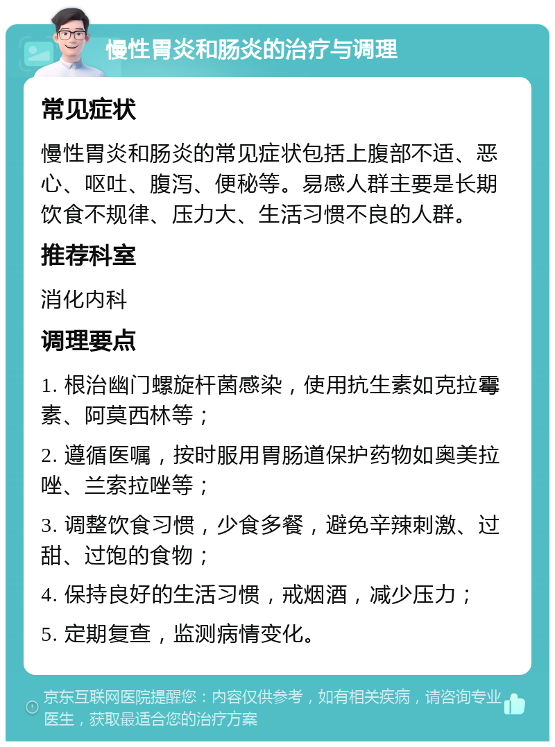 慢性胃炎和肠炎的治疗与调理 常见症状 慢性胃炎和肠炎的常见症状包括上腹部不适、恶心、呕吐、腹泻、便秘等。易感人群主要是长期饮食不规律、压力大、生活习惯不良的人群。 推荐科室 消化内科 调理要点 1. 根治幽门螺旋杆菌感染，使用抗生素如克拉霉素、阿莫西林等； 2. 遵循医嘱，按时服用胃肠道保护药物如奥美拉唑、兰索拉唑等； 3. 调整饮食习惯，少食多餐，避免辛辣刺激、过甜、过饱的食物； 4. 保持良好的生活习惯，戒烟酒，减少压力； 5. 定期复查，监测病情变化。