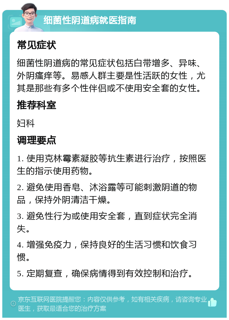 细菌性阴道病就医指南 常见症状 细菌性阴道病的常见症状包括白带增多、异味、外阴瘙痒等。易感人群主要是性活跃的女性，尤其是那些有多个性伴侣或不使用安全套的女性。 推荐科室 妇科 调理要点 1. 使用克林霉素凝胶等抗生素进行治疗，按照医生的指示使用药物。 2. 避免使用香皂、沐浴露等可能刺激阴道的物品，保持外阴清洁干燥。 3. 避免性行为或使用安全套，直到症状完全消失。 4. 增强免疫力，保持良好的生活习惯和饮食习惯。 5. 定期复查，确保病情得到有效控制和治疗。