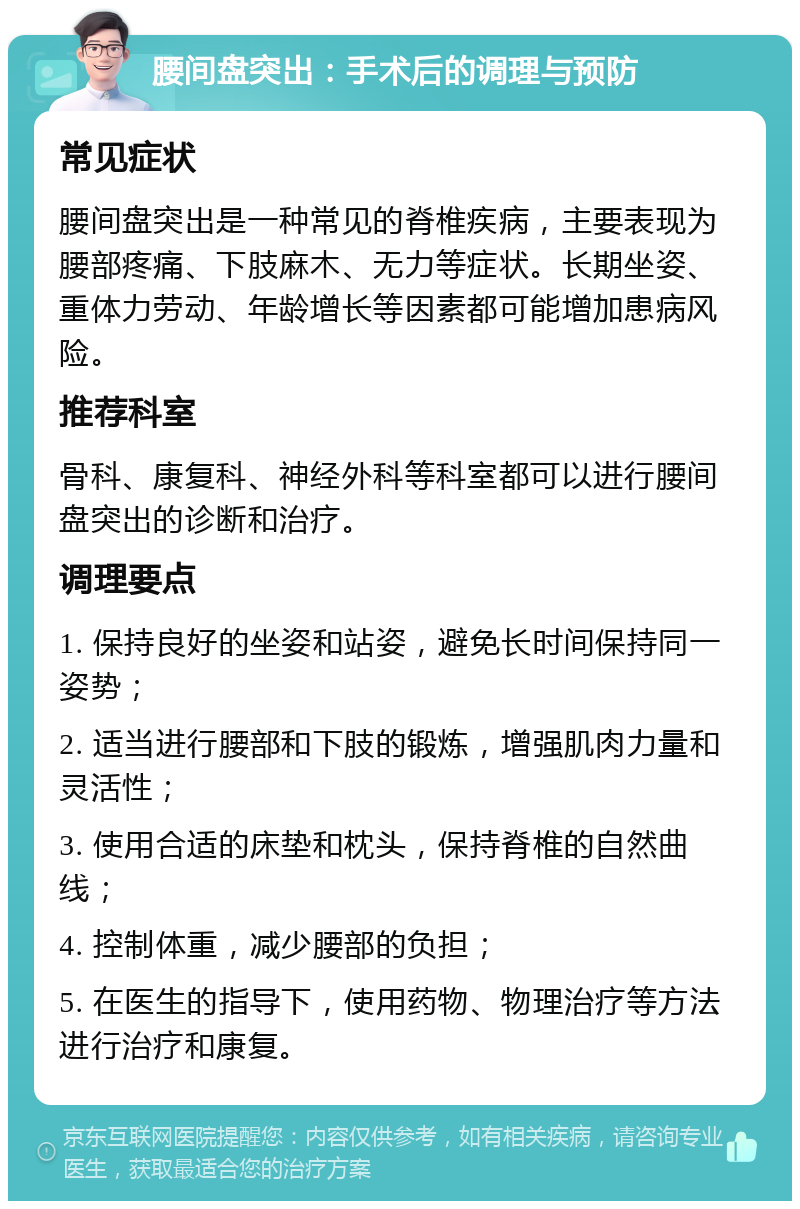 腰间盘突出：手术后的调理与预防 常见症状 腰间盘突出是一种常见的脊椎疾病，主要表现为腰部疼痛、下肢麻木、无力等症状。长期坐姿、重体力劳动、年龄增长等因素都可能增加患病风险。 推荐科室 骨科、康复科、神经外科等科室都可以进行腰间盘突出的诊断和治疗。 调理要点 1. 保持良好的坐姿和站姿，避免长时间保持同一姿势； 2. 适当进行腰部和下肢的锻炼，增强肌肉力量和灵活性； 3. 使用合适的床垫和枕头，保持脊椎的自然曲线； 4. 控制体重，减少腰部的负担； 5. 在医生的指导下，使用药物、物理治疗等方法进行治疗和康复。