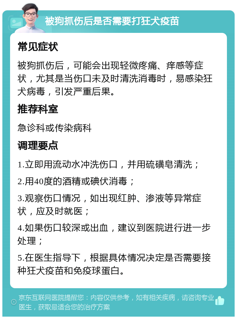 被狗抓伤后是否需要打狂犬疫苗 常见症状 被狗抓伤后，可能会出现轻微疼痛、痒感等症状，尤其是当伤口未及时清洗消毒时，易感染狂犬病毒，引发严重后果。 推荐科室 急诊科或传染病科 调理要点 1.立即用流动水冲洗伤口，并用硫磺皂清洗； 2.用40度的酒精或碘伏消毒； 3.观察伤口情况，如出现红肿、渗液等异常症状，应及时就医； 4.如果伤口较深或出血，建议到医院进行进一步处理； 5.在医生指导下，根据具体情况决定是否需要接种狂犬疫苗和免疫球蛋白。